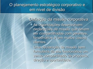 O planejamento estratégico corporativo eO planejamento estratégico corporativo e
em nível de divisãoem nível de divisão
 Definição da missão corporativaDefinição da missão corporativa
 As organizações desenvolvemAs organizações desenvolvem
declarações de missão que devemdeclarações de missão que devem
ser compartilhadas com gerentes,ser compartilhadas com gerentes,
funcionários e (em muitos casos)funcionários e (em muitos casos)
clientes.clientes.
 Uma declaração de missão bemUma declaração de missão bem
formulada dá aos funcionários umformulada dá aos funcionários um
senso compartilhado de propósito,senso compartilhado de propósito,
direção e oportunidade.direção e oportunidade.
 