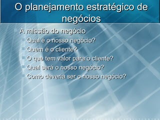 O planejamento estratégico deO planejamento estratégico de
negóciosnegócios
 A missão do negócioA missão do negócio
 Qual é o nosso negócio?Qual é o nosso negócio?
 Quem é o cliente?Quem é o cliente?
 O que tem valor para o cliente?O que tem valor para o cliente?
 Qual será o nosso negócio?Qual será o nosso negócio?
 Como deveria ser o nosso negócio?Como deveria ser o nosso negócio?
 