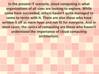 In the present IT scenario, cloud computing is what
  organizations of all sizes are looking to explore. While
 some have succeeded, others haven't quite managed to
  come to terms with it. There are also those who have
written it off as mere hype and not fit for everyone. And in
most cases, the cynics of computing are those who haven't
      understood the importance of cloud computing
                        architecture.
 