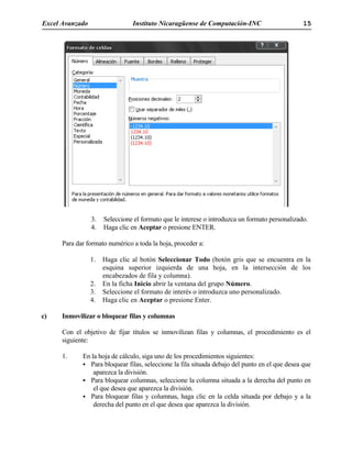 Excel Avanzado Instituto Nicaragüense de Computación-INC 15
3. Seleccione el formato que le interese o introduzca un formato personalizado.
4. Haga clic en Aceptar o presione ENTER.
Para dar formato numérico a toda la hoja, proceder a:
1. Haga clic al botón Seleccionar Todo (botón gris que se encuentra en la
esquina superior izquierda de una hoja, en la intersección de los
encabezados de fila y columna).
2. En la ficha Inicio abrir la ventana del grupo Número.
3. Seleccione el formato de interés o introduzca uno personalizado.
4. Haga clic en Aceptar o presione Enter.
c) Inmovilizar o bloquear filas y columnas
Con el objetivo de fijar títulos se inmovilizan filas y columnas, el procedimiento es el
siguiente:
1. En la hoja de cálculo, siga uno de los procedimientos siguientes:
Para bloquear filas, seleccione la fila situada debajo del punto en el que desea que
aparezca la división.
Para bloquear columnas, seleccione la columna situada a la derecha del punto en
el que desea que aparezca la división.
Para bloquear filas y columnas, haga clic en la celda situada por debajo y a la
derecha del punto en el que desea que aparezca la división.
 