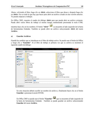 Excel Avanzado Instituto Nicaragüense de Computación-INC 18
Ahora, volviendo al libro, haga clic en Abrir, seleccione el libro que desee y después haga clic
en Abrir. Eso es todo lo que hay que hacer para abrir un archivo creado en una versión anterior.
Ya puede empezar a trabajar.
En Office 2003, muestra el cuadro de diálogo Abrir para que pueda abrir un archivo existente.
Puede abrir varios libros de trabajo al mismo tiempo manteniendo presionada la tecla CTRL
mientras hace clic en los nombres. El botón "Abrir" se encuentra al lado izquierdo de la barra
de herramientas Estándar. También se puede abrir un archivo seleccionando Abrir del menú
Archivo.
a) Guardar Archivos
Guarda los cambios que se introducen en el libro de trabajo activo. Se puede usar el botón de Office
y luego clic a "Guardar". Si el libro de trabajo es primera vez que se archiva se mostrará el
siguiente cuadro de diálogo:
En esta situación deberá escribir un nombre de archivo y finalmente hacer clic en el botón
Guardar o presionar la tecla ENTER.
En Office 2003 se puede usar el botón "Guardar" que se encuentra al lado izquierdo de
la barra de herramientas Estándar. También se puede guardar un archivo seleccionando
Guardar del menú Archivo.
 