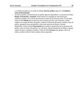 Excel Avanzado Instituto Nicaragüense de Computación-INC 30
y el subtipo de gráfico en el cuadro de diálogo Insertar gráfico, haga clic en Establecer
como predeterminado.
Al crear un gráfico, las herramientas de gráfico aparecen disponibles y se muestran las fichas
Diseño, Presentación y Formato. Puede utilizar los comandos de estas fichas para
modificar el gráfico con el fin de que presente los datos de la forma que desea. Por ejemplo,
utilice la ficha Diseño para mostrar las series de datos por filas o por columnas, realizar
cambios en el origen de datos del gráfico, cambiar la ubicación del mismo, cambiar el tipo de
gráfico, guardarlo como una plantilla o seleccionar opciones de diseño y formato
predefinidas. Utilice la ficha Presentación para cambiar la disposición de los elementos del
gráfico, como los títulos del gráfico o los s de datos, utilizar herramientas de dibujo o agregar
cuadros de texto e imágenes al gráfico. Utilice la ficha Formato para agregar colores de
relleno, cambiar estilos de línea o aplicar efectos especiales.
 