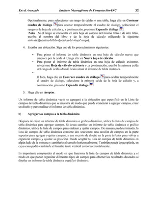 Excel Avanzado Instituto Nicaragüense de Computación-INC 32
Opcionalmente, para seleccionar un rango de celdas o una tabla, haga clic en Contraer
cuadro de diálogo para ocultar temporalmente el cuadro de diálogo, seleccione el
rango en la hoja de cálculo y, a continuación, presione Expandir diálogo .
Nota Si el rango se encuentra en otra hoja de cálculo del mismo libro o de otro libro,
escriba el nombre del libro y de la hoja de cálculo utilizando la siguiente
sintaxis:([nombredellibro]nombredelahoja!rango).
4. Escriba una ubicación. Siga uno de los procedimientos siguientes:
Para poner el informe de tabla dinámica en una hoja de cálculo nueva que
empiece por la celda A1, haga clic en Nueva hoja de cálculo.
Para poner el informe de tabla dinámica en una hoja de cálculo existente,
seleccione Hoja de cálculo existente y, a continuación, escriba la primera celda
del rango de celdas donde desea situar el informe de tabla dinámica.
O bien, haga clic en Contraer cuadro de diálogo para ocultar temporalmente
el cuadro de diálogo, seleccione la primera celda de la hoja de cálculo y, a
continuación, presione Expandir diálogo .
5. Haga clic en Aceptar.
Un informe de tabla dinámica vacío se agregará a la ubicación que especificó en la Lista de
campos de tabla dinámica que se muestra de modo que puede comenzar a agregar campos, crear
un diseño y personalizar el informe de tabla dinámica.
b) Agregar los campos a la tabla dinámica
Después de crear un informe de tabla dinámica o gráfico dinámico, utilice la lista de campos de
tabla dinámica para agregar campos. Si desea cambiar un informe de tabla dinámica o gráfico
dinámico, utilice la lista de campos para ordenar y quitar campos. De manera predeterminada, la
lista de campos de tabla dinámica contiene dos secciones: una sección de campos en la parte
superior para agregar o quitar campos, y una sección de diseño en la parte inferior para volver a
organizar campos y ajustar su posición. Puede acoplar la lista de campos de tabla dinámica en
algún lado de la ventana y cambiarle el tamaño horizontalmente. También puede desacoplarla, en
cuyo caso podrá cambiarle el tamaño tanto vertical como horizontalmente.
Es importante comprender el modo en que funciona la lista de campos de tabla dinámica y el
modo en que puede organizar diferentes tipos de campos para obtener los resultados deseados al
diseñar un informe de tabla dinámica o gráfico dinámico.
 