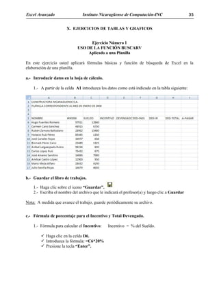 Excel Avanzado Instituto Nicaragüense de Computación-INC 35
X. EJERCICIOS DE TABLAS Y GRAFICOS
Ejercicio Número 1
USO DE LA FUNCIÓN BUSCARV
Aplicado a una Planilla
En este ejercicio usted aplicará fórmulas básicas y función de búsqueda de Excel en la
elaboración de una planilla.
a.- Introducir datos en la hoja de cálculo.
1.- A partir de la celda A1 introduzca los datos como está indicado en la tabla siguiente:
b.- Guardar el libro de trabajos.
1.- Haga clic sobre el icono “Guardar”.
2.- Escriba el nombre del archivo que le indicará el profesor(a) y luego clic a Guardar
Nota: A medida que avance el trabajo, guarde periódicamente su archivo.
c.- Fórmula de porcentaje para el Incentivo y Total Devengado.
1.- Fórmula para calcular el Incentivo: Incentivo = % del Sueldo.
Haga clic en la celda D6.
Introduzca la fórmula: =C6*20%
Presione la tecla “Enter”.
 