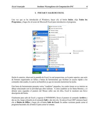 Excel Avanzado Instituto Nicaragüense de Computación-INC 4
I. INICIAR Y SALIR DE EXCEL
Una vez que se ha introducido al Windows, hacer clic al botón Inicio, elija Todos los
Programas, y haga clic al icono de Microsoft Excel para introducirse al programa.
Hecho lo anterior, observará la pantalla de Excel, la cual proporciona, en la parte superior, una serie
de botones organizados en fichas o barras de herramientas que facilitan un acceso rápido a los
comandos más usados, lo cual es un beneficio ya que no necesita memorizar las teclas.
Esta barra de herramientas presenta varios "cuadritos" pequeños, los cuales tienen en su interior un
dibujo relacionado con la actividad que ellos realizan. A estos cuadritos se les llama Botones, y si
detiene unos segundos el puntero del Mouse sobre uno de ellos, Excel le mostrará una breve
descripción del botón.
Finalmente para salir de Excel y regresar al WINDOWS, llevar el puntero al comando Archivo y
dar un clic, luego colocarlo en el comando Salir y dar otro clic. Si está en Excel 2007 entonces hacer
clic al Botón de Office y luego clic al botón Salir de Excel. En ambas versiones puede cerrar el
programa haciendo clic al botón X para cerrar la ventana.
Microsoft
Excel
 