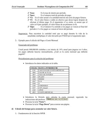 Excel Avanzado Instituto Nicaragüense de Computación-INC 48
Tasa: Es la tasa de interés por período.
Nper: Es el número total de períodos de pago.
Va: Es el valor actual o la cantidad total de una serie de pagos futuros.
Vf: Es el valor futuro o saldo en efectivo que desea lograr después de
efectuar el último pago. Si el argumento vf se omite, se asume que el
valor es 0 (por ejemplo, el valor futuro de un préstamo es 0).
Tipo: Es el número 0 u omitido si los pagos se vencen al final del
período ó 1 si los pagos se vencen al inicio del período.
Sugerencia: Para encontrar la cantidad total que se pagó durante la vida de la
anualidad, multiplique el valor devuelto por PAGO por el argumento nper.
2.- Ejemplo para el cálculo del Pago o Cuota Mensual
Enunciado del problema:
Usted prestó 800,000.00 córdobas a un interés de 14% anual para pagarse en 4 años;
los pagos deberán hacerse mensualmente, ¿Cuál es la cuota mensual que deberán
pagarle?
Procedimiento para la solución del problema:
• Introduzca los datos indicados en la tabla.
CELDA DATO A INTRODUCIR
C41 CALCULO DE CUOTA MENSUAL
B46 VALOR ACTUAL
B47 TASA DE INTERES
B48 PLAZO
D46 800000
D47 0.14
D48 4
E46 CORDOBAS
E47 (14% Anual)
E48 AÑOS
B55 CUOTA MENSUAL
• Introduzca la fórmula para calcular la cuota mensual, siguiendo las
indicaciones del profesor.
• Presione la tecla “Enter”.
• Presione la tecla “Page Down” para avanzar una página.
d) Cálculo del tiempo para acumular un valor futuro.
1.- Fundamentos de la función NPER
 