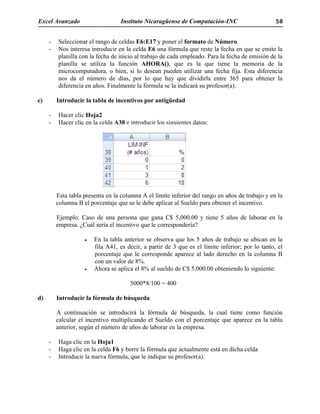 Excel Avanzado Instituto Nicaragüense de Computación-INC 58
- Seleccionar el rango de celdas E6:E17 y poner el formato de Número.
- Nos interesa introducir en la celda E6 una fórmula que reste la fecha en que se emite la
planilla con la fecha de inicio al trabajo de cada empleado. Para la fecha de emisión de la
planilla se utiliza la función AHORA(), que es la que tiene la memoria de la
microcomputadora, o bien, si lo desean pueden utilizar una fecha fija. Esta diferencia
nos da el número de días, por lo que hay que dividirla entre 365 para obtener la
diferencia en años. Finalmente la fórmula se la indicará su profesor(a).
c) Introducir la tabla de incentivos por antigüedad
- Hacer clic Hoja2
- Hacer clic en la celda A38 e introducir los siguientes datos:
Esta tabla presenta en la columna A el límite inferior del rango en años de trabajo y en la
columna B el porcentaje que se le debe aplicar al Sueldo para obtener el incentivo.
Ejemplo: Caso de una persona que gana C$ 5,000.00 y tiene 5 años de laborar en la
empresa. ¿Cuál sería el incentivo que le correspondería?
• En la tabla anterior se observa que los 5 años de trabajo se ubican en la
fila A41, es decir, a partir de 3 que es el límite inferior; por lo tanto, el
porcentaje que le corresponde aparece al lado derecho en la columna B
con un valor de 8%.
• Ahora se aplica el 8% al sueldo de C$ 5,000.00 obteniendo lo siguiente:
5000*8/100 = 400
d) Introducir la fórmula de búsqueda
A continuación se introducirá la fórmula de búsqueda, la cual tiene como función
calcular el incentivo multiplicando el Sueldo con el porcentaje que aparece en la tabla
anterior, según el número de años de laborar en la empresa.
- Haga clic en la Hoja1
- Haga clic en la celda F6 y borre la fórmula que actualmente está en dicha celda
- Introducir la nueva fórmula, que le indique su profesor(a).
 