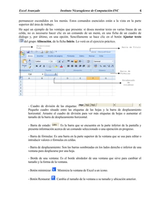 Excel Avanzado Instituto Nicaragüense de Computación-INC 6
permanecer escondidos en los menús. Estos comandos esenciales están a la vista en la parte
superior del área de trabajo.
He aquí un ejemplo de las ventajas que presenta: si desea mostrar texto en varias líneas de un
celda, no es necesario hacer clic en un comando de un menú, en una ficha de un cuadro de
diálogo y, por último, en una opción. Sencillamente se hace clic en el botón Ajustar texto
del grupo Alineación, de la ficha Inicio. Lo verá en el ejercicio práctico.
- Cuadro de división de las etiquetas:
Pequeño cuadro situado entre las etiquetas de las hojas y la barra de desplazamiento
horizontal. Arrastre el cuadro de división para ver más etiquetas de hojas o aumentar el
tamaño de la barra de desplazamiento horizontal.
- Barra de estado: Es la barra que se encuentra en la parte inferior de la pantalla y
presenta información acerca de un comando seleccionado o una operación en progreso.
- Barra de fórmulas: Es una barra en la parte superior de la ventana que se usa para editar o
introducir valores o fórmulas en celdas.
- Barra de desplazamiento: Son las barras sombreadas en los lados derecho e inferior de una
ventana para desplazarse por una hoja.
- Borde de una ventana: Es el borde alrededor de una ventana que sirve para cambiar el
tamaño y la forma de la ventana.
- Botón minimizar: Minimiza la ventana de Excel a un icono.
- Botón Restaurar: Cambia el tamaño de la ventana a su tamaño y ubicación anterior.
Barra de
Formulas
Barra de Titulo
Seleccionar
Todo
Encabezado
de
columnas
 