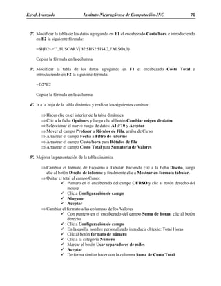Excel Avanzado Instituto Nicaragüense de Computación-INC 70
2º. Modificar la tabla de los datos agregando en E1 el encabezado Costo/hora e introduciendo
en E2 la siguiente fórmula:
=SI(B2<>"",BUSCARV(B2,$H$2:$I$4,2,FALSO),0)
Copiar la fórmula en la columna
3º. Modificar la tabla de los datos agregando en F1 el encabezado Costo Total e
introduciendo en F2 la siguiente fórmula:
=D2*E2
Copiar la fórmula en la columna
4º. Ir a la hoja de la tabla dinámica y realizar los siguientes cambios:
⇒ Hacer clic en el interior de la tabla dinámica
⇒ Clic a la ficha Opciones y luego clic al botón Cambiar origen de datos
⇒ Seleccionar el nuevo rango de datos: A1:F10 y Aceptar
⇒ Mover el campo Profesor a Rótulos de Fila, arriba de Curso
⇒ Arrastrar el campo Fecha a Filtro de informe
⇒ Arrastrar el campo Costo/hora para Rótulos de fila
⇒ Arrastrar el campo Costo Total para Sumatoria de Valores
5º. Mejorar la presentación de la tabla dinámica
⇒ Cambiar el formato de Esquema a Tabular, haciendo clic a la ficha Diseño, luego
clic al botón Diseño de informe y finalmente clic a Mostrar en formato tabular.
⇒ Quitar el total al campo Curso:
Puntero en el encabezado del campo CURSO y clic al botón derecho del
mouse
Clic a Configuración de campo
Ninguno
Aceptar
⇒ Cambiar el formato a las columnas de los Valores
Con puntero en el encabezado del campo Suma de horas, clic al botón
derecho
Clic a Configuración de campo
En la casilla nombre personalizado introducir el texto: Total Horas
Clic al botón formato de número
Clic a la categoría Número
Marcar el botón Usar separadores de miles
Aceptar
De forma similar hacer con la columna Suma de Costo Total
 