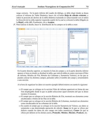 Excel Avanzado Instituto Nicaragüense de Computación-INC 73
rango correcto. En la parte inferior del cuadro de diálogo, se debe elegir donde se desea
colocar el informe de Tabla Dinámica, hacer clic al botón Hoja de cálculo existente, e
indica la posición de destino de la tabla dinámica tecleando (o seleccionando con el ratón)
la dirección de la celda superior izquierda a partir de la cual se colocará la tabla (Hágalo en
la Hoja2, celda A5). Finalmente, clic a Aceptar.
3º. Para realizar el diseño, hacer la distribución de los campos en la tabla a crear:
En la parte derecha superior, se muestra la lista de campos y en la parte derecha inferior
aparece el área en donde se diseñará la tabla, que está dividida en cuatro secciones (Filtro
de informe, Rótulos de Fila, Rótulos de Columnas y Sumatoria Valores), en las que se
pueden colocar los distintos campos, pulsando sobre el nombre del campo y arrastrándolo
a una sección.
A la hora de organizar los datos en nuestro ejemplo deberá tenerse en cuenta lo siguiente:
⇒ El campo que se coloque en la sección Filtro de informe aparecerá en forma de una
lista desplegable desde la que se podrá seleccionar aquel elemento del que se desee
mostrar el resumen.
⇒ El campo que se coloque en la sección Rótulos de Fila, mostrará sus elementos como
encabezados o títulos de las filas en la tabla
⇒ El campo que se coloque en la sección Rótulos de Columnas, mostrará sus elementos
como encabezados de las columnas de la tabla
⇒ En cuanto al campo que se coloque en la sección Sumatoria de Valores, sus datos se
someterán a una determinada operación de cálculo: Suma (es la que se ofrece por
defecto cuando los datos de este campo son todos numéricos), Contar (la que se
ofrece por defecto en los demás casos), Promedio, Mínimo, Máximo, Producto, etc.
 