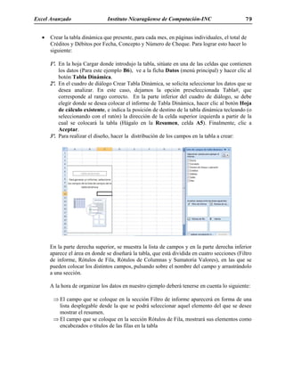 Excel Avanzado Instituto Nicaragüense de Computación-INC 79
• Crear la tabla dinámica que presente, para cada mes, en páginas individuales, el total de
Créditos y Débitos por Fecha, Concepto y Número de Cheque. Para lograr esto hacer lo
siguiente:
1º. En la hoja Cargar donde introdujo la tabla, sitúate en una de las celdas que contienen
los datos (Para este ejemplo B6), ve a la ficha Datos (menú principal) y hacer clic al
botón Tabla Dinámica.
2º. En el cuadro de diálogo Crear Tabla Dinámica, se solicita seleccionar los datos que se
desea analizar. En este caso, dejamos la opción preseleccionada Tabla#, que
corresponde al rango correcto. En la parte inferior del cuadro de diálogo, se debe
elegir donde se desea colocar el informe de Tabla Dinámica, hacer clic al botón Hoja
de cálculo existente, e indica la posición de destino de la tabla dinámica tecleando (o
seleccionando con el ratón) la dirección de la celda superior izquierda a partir de la
cual se colocará la tabla (Hágalo en la Resumen, celda A5). Finalmente, clic a
Aceptar.
3º. Para realizar el diseño, hacer la distribución de los campos en la tabla a crear:
En la parte derecha superior, se muestra la lista de campos y en la parte derecha inferior
aparece el área en donde se diseñará la tabla, que está dividida en cuatro secciones (Filtro
de informe, Rótulos de Fila, Rótulos de Columnas y Sumatoria Valores), en las que se
pueden colocar los distintos campos, pulsando sobre el nombre del campo y arrastrándolo
a una sección.
A la hora de organizar los datos en nuestro ejemplo deberá tenerse en cuenta lo siguiente:
⇒ El campo que se coloque en la sección Filtro de informe aparecerá en forma de una
lista desplegable desde la que se podrá seleccionar aquel elemento del que se desee
mostrar el resumen.
⇒ El campo que se coloque en la sección Rótulos de Fila, mostrará sus elementos como
encabezados o títulos de las filas en la tabla
 