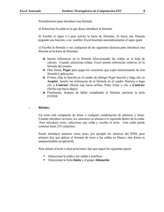 Excel Avanzado Instituto Nicaragüense de Computación-INC 9
Procedimiento para introducir una fórmula:
a) Seleccione la celda en la que desee introducir la fórmula.
b) Escriba el signo (=) para activar la barra de fórmulas. Si inicia una fórmula
pegando una función, o un nombre, Excel insertará automáticamente el signo igual.
c) Escriba la fórmula o use cualquiera de las siguientes técnicas para introducir una
fórmula en la barra de fórmulas:
Inserte referencias en la fórmula seleccionando las celdas en la hoja de
cálculo. Cuando selecciona celdas, Excel inserta referencias relativas en la
fórmula del usuario.
Otra forma, Pegar para pegar los caracteres que copió anteriormente de otra
fórmula o aplicación.
O bien, elija la función en el cuadro de diálogo Pegar función y haga clic en
Aceptar. Inserte las referencias de la fórmula en el cuadro Número o haga
clic a Contraer (flecha roja hacia arriba). Pulse Enter o clic a Contraer
(flecha roja hacia abajo).
Finalmente, después de haber completado la fórmula, presione la tecla
ENTER.
- Rótulos:
Un texto está compuesto de letras o cualquier combinación de números y letras.
Cuando introduce un texto, los caracteres se alinean a la izquierda dentro de la celda.
Para introducir texto, seleccione una celda y escriba el texto. Una celda puede
contener hasta 255 caracteres.
Puede introducir números como texto, por ejemplo los números del INSS, pero
primero hay que aplicar el formato de texto a las celdas en blanco; otra forma es
anteponiéndole un apóstrofe.
Para alinear el texto a otras posiciones, hay que seguir los siguientes pasos:
Seleccionar la celda o las celdas a justificar.
Seleccionar la ficha Inicio y el grupo Alineación
 