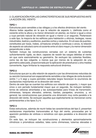 103 
CAPITULO VI : DISEÑO DE ESTRUCTURAS 
2. CLASIFICACIÓN POR LAS CARACTERÍSTICAS DE SUS RESPUESTAS ANTE 
LA ACCIÓN DEL VIENTO 
TIPO 1 
Estructuras poco sensibles a las ráfagas y a los efectos dinámicos del viento. 
Abarca todas aquellas en la que la relación de aspecto λ, (definida como el 
cociente entre la altura y la menor dimensión en planta), es menor o igual a cinco 
y cuyo período natural de vibración en igual o menor a un segundo. Pertenecen 
a este tipo, la mayoría de los edificios para habitación u oficinas, bodegas, naves 
industriales, teatros y auditorios, puentes cortos y viaductos. En el caso de puentes, 
constituidos por lozas, trabes, armaduras simples o continuas o arcos, la relación 
de aspecto se calculará como el cociente entre el claro mayor y la menor dimensión 
perpendicular a éste. 
También incluye las construcciones cerradas con un sistema de cubiertas 
suficientemente rígido, es decir, capaces de resistir las cargas debidas al viento 
sin que varíe esencialmente su geometría. Se excluyen las cubiertas flexibles, 
como las de tipo colgante, a menos que por menos de la adopción de una 
geometría adecuada, proporcionada por la aplicación de preesfuerzo u otra medida 
conveniente, logre limitarse la respuesta estructural dinámica. 
TIPO 2 
Estructuras que por su alta relación de aspecto o por las dimensiones reducidas de 
su sección transversal son especialmente sensibles a las ráfagas de corta duración 
(entre 1 y 5 seg) y cuyos períodos naturales largos favorecen la ocurrencia de 
oscilaciones importantes en la dirección del viento. 
Dentro de este tipo se cuentan los edificios con relación de aspecto, λ mayor que 
cinco o con período fundamental mayor que un segundo. Se incluyen también, 
torres de celosías atirantadas y las autosoportadas para líneas de transmisión, 
chimeneas, tanques elevados, antenas, bardas, parapetos, anuncios, y, en 
general, las construcciones que presenta una dimensión muy corta paralela a la 
dirección del viento. Se excluyen aquellas que explícitamente se mencionan como 
pertenecientes a los tipos 3 y 4. 
TIPO 3 
Estas estructuras, además de reunir todas las características del tipo 2, presentan 
oscilaciones importantes transversales al flujo del viento, provocadas por la 
aparición periódica de vórtices o remolinos con ejes paralelos a la dirección del 
viento. 
En este tipo, se incluyen las construcciones y elementos aproximadamente 
cilíndricos o prismáticos esbeltos, tales como chimeneas, tuberías elevadas o 
MANUAL DEL CONSTRUCTOR 
 