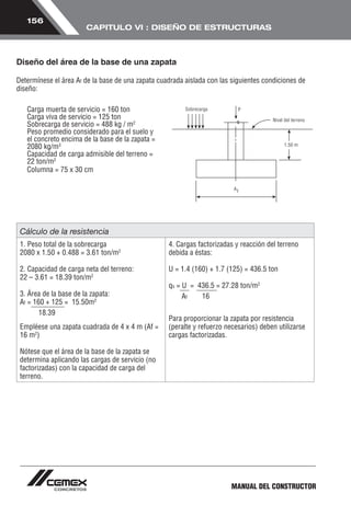 MANUAL DEL CONSTRUCTOR 
156 
CAPITULO VI : DISEÑO DE ESTRUCTURAS 
Diseño del área de la base de una zapata 
Determínese el área Af de la base de una zapata cuadrada aislada con las siguientes condiciones de 
diseño: 
Carga muerta de servicio = 160 ton 
Carga viva de servicio = 125 ton 
Sobrecarga de servicio = 488 kg / m2 
Peso promedio considerado para el suelo y 
el concreto encima de la base de la zapata = 
2080 kg/m3 
Capacidad de carga admisible del terreno = 
22 ton/m2 
Columna = 75 x 30 cm 
Cálculo de la resistencia 
1. Peso total de la sobrecarga 
2080 x 1.50 + 0.488 = 3.61 ton/m2 
2. Capacidad de carga neta del terreno: 
22 – 3.61 = 18.39 ton/m2 
3. Área de la base de la zapata: 
Af = 160 + 125 = 15.50m2 
18.39 
Empléese una zapata cuadrada de 4 x 4 m (Af = 
16 m2) 
Nótese que el área de la base de la zapata se 
determina aplicando las cargas de servicio (no 
factorizadas) con la capacidad de carga del 
terreno. 
4. Cargas factorizadas y reacción del terreno 
debida a éstas: 
U = 1.4 (160) + 1.7 (125) = 436.5 ton 
qs = U = 436.5 = 27.28 ton/m2 
A f 1 6 
Para proporcionar la zapata por resistencia 
(peralte y refuerzo necesarios) deben utilizarse 
cargas factorizadas. 
 