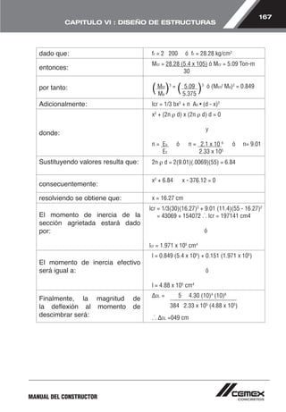 167 
CAPITULO VI : DISEÑO DE ESTRUCTURAS 
dado que: fr = 2 200 ó fr = 28.28 kg/cm2 
entonces: Mcr = 28.28 (5.4 x 105) ó Mcr = 5.09 Ton-m 
MANUAL DEL CONSTRUCTOR 
30 
por tanto: ( Mcr)3 = ( 5.09 )3 ó (Mcr/ Ma)3 = 0.849 
Ma 5.375 
Adicionalmente: lcr = 1/3 bx3 + n As • (d - x)2 
donde: 
x2 + (2n ρ d) x (2n ρ d) d = 0 
y 
n = Es ó n = 2.1 x 10 6 ó n= 9.01 
Ec 2.33 x 105 
Sustituyendo valores resulta que: 2n ρ d = 2(9.01)(.0069)(55) = 6.84 
consecuentemente: x2 + 6.84 x - 376.12 = 0 
resolviendo se obtiene que: x = 16.27 cm 
El momento de inercia de la 
sección agrietada estará dado 
por: 
lcr = 1/3(30)(16.27)3 + 9.01 (11.4)(55 - 16.27)2 
= 43069 + 154072 .˙. lcr = 197141 cm4 
ó 
lcr = 1.971 x 105 cm4 
El momento de inercia efectivo 
será igual a: 
l = 0.849 (5.4 x 105) + 0.151 (1.971 x 105) 
ó 
l = 4.88 x 105 cm4 
Finalmente, la magnitud de 
la deflexión al momento de 
descimbrar será: 
ΔDL = 5 4.30 (10)4 (10)8 
384 2.33 x 105 (4.88 x 105) 
.˙. ΔDL =049 cm 
 
