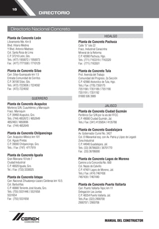 MANUAL DEL CONSTRUCTOR 
18 
DIRECTORIO 
Planta de Concreto León 
Libramiento Nte. Km 8 
Blvd. Hilario Medina 
Y Blvd. Antonio Madrazo 
Col. Santa Rosa de Lima 
C.P. 37210 León, Gto. 
Tels. (477) 1950072 / 1950073 
Fax: (477) 7771500 / 7710129 
Planta de Concreto Silao 
Carr. Silao-Guanajuato km 1.5 
Entrada Comunidad de Cerritos 
C.P. 36100 Silao, Gto. 
Tels. (472) 7223836 / 7224592 
Fax: (472) 7224592 
GUERRERO 
Planta de Concreto Acapulco 
Morteros S/N, Cuauhtémoc y Marroquín 
Fracc. Marroquín 
C.P. 39460 Acapulco, Gro. 
Tels. (744) 4852672 / 4852649 
4852483 / 4850696 
Fax: (744) 4852649 
Planta de Concreto Chilpancingo 
Carr. Acapulco-México km 101 
Col. Aguas Prietas 
C.P. 39000 Chilpancingo, Gro. 
Tels. / Fax: (747) 4717919 
Planta de Concreto Iguala 
Gran Manzana 10 lote 7 
Ciudad Industrial 
C.P. 40020 Iguala, Gro. 
Tel. / Fax: (733) 3330025 
Planta de Concreto Ixtapa 
Carr. Nacional Zihuatanejo-Lázaro Cárdenas km 10.5 
Col. Barbulillas 
C.P. 40880 Teniente José Azueta, Gro. 
Tels. (755) 5531446 / 5531658 
5531654 
Fax: (755) 5531658 
HIDALGO 
Planta de Concreto Pachuca 
Calle “b” lote 22 
Fracc. Industrial Canacintra 
Mineral de la Reforma 
C.P. 42080 Pachuca, Hgo. 
Tels. (771) 7163319 / 7163320 
Fax: (771) 7163501 
Planta de Concreto Tula 
Prol. Avenida del Trabajo 
Comunidad del Progreso, 2a Sección 
C.P. 42980 Atotonilco de Tula, Hgo. 
Tels./ Fax: (778) 7350175 
7351188 / 7351189 / 7351190 
7351191 / 7351192 
01800 506 3989 
JALISCO 
Planta de Concreto Ciudad Guzmán 
Periférico Sur S/N por la vía del FFCC 
C.P. 49000 Ciudad Guzmán, Jal. 
Tels./ Fax: (341) 4135854 / 4135788 
Planta de Concreto Guadalajara 
Av. Gobernador Curiel No. 3427 
Col. El Manantial esq. con Av. Patria y López de Legasti 
Zona Industrial 
C.P. 44940 Guadalajara, Jal. 
Tels. (33) 36786020 / 36701770 
Fax: (33) 36786000 
Planta de Concreto Lagos de Moreno 
Camino a la Concordia No. 600 
Col. Nazas de Calvillo 
C.P. 47401 Lagos de Moreno, Jal. 
Tels./ Fax: (474) 7467438 
7467439 / 7467440 
Planta de Concreto Puerto Vallarta 
Carr. Puerto Vallarta-Tepic km 11 
Delegación Las Juntas 
C.P. 48354 Puerto Vallarta, Jal. 
Tels./Fax: (322) 2900700 
2900707 / 2900708 
Directorio Nacional Concreto 
 
