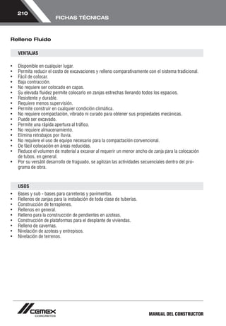 MANUAL DEL CONSTRUCTOR 
210 
FICHAS TÉCNICAS 
Relleno Fluido 
VENTAJAS 
• Disponible en cualquier lugar. 
• Permita reducir el costo de excavaciones y relleno comparativamente con el sistema tradicional. 
• Fácil de colocar. 
• Baja contracción. 
• No requiere ser colocado en capas. 
• Su elevada fluidez permite colocarlo en zanjas estrechas llenando todos los espacios. 
• Resistente y durable. 
• Requiere menos supervisión. 
• Permite construir en cualquier condición climática. 
• No requiere compactación, vibrado ni curado para obtener sus propiedades mecánicas. 
• Puede ser excavado. 
• Permite una rápida apertura al tráfico. 
• No requiere almacenamiento. 
• Elimina retrabajos por lluvia. 
• No requiere el uso de equipo necesario para la compactación convencional. 
• De fácil colocación en áreas reducidas. 
• Reduce el volumen de material a excavar al requerir un menor ancho de zanja para la colocación 
de tubos, en general. 
• Por su versátil desarrollo de fraguado, se agilizan las actividades secuenciales dentro del pro-grama 
de obra. 
USOS 
• Bases y sub - bases para carreteras y pavimentos. 
• Rellenos de zanjas para la instalación de toda clase de tuberías. 
• Construcción de terraplenes. 
• Rellenos en general. 
• Relleno para la construcción de pendientes en azoteas. 
• Construcción de plataformas para el desplante de viviendas. 
• Relleno de cavernas. 
• Nivelación de azoteas y entrepisos. 
• Nivelación de terrenos. 
 