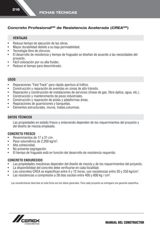 MANUAL DEL CONSTRUCTOR 
216 
FICHAS TÉCNICAS 
Concreto ProfesionalMR de Resistencia Acelerada (CREAMR) 
VENTAJAS 
• Reduce tiempo de ejecución de las obras. 
• Mayor durabilidad debido a su baja permeabilidad. 
• Tecnología libre de cloruros. 
• El desarrollo de resistencia y tiempo de fraguado se diseñan de acuerdo a las necesidades del 
proyecto. 
• Fácil colocación por su alta fluidez. 
• Reduce el tiempo para descimbrado. 
USOS 
• Reparaciones “Fast Track” para rápida apertura al tráfico. 
• Construcción y reparación de avenidas en zonas de alto tránsito. 
• Reparación y construcción de instalaciones de servicios (líneas de gas, fibra óptica, agua, etc.). 
• Construcción y mantenimiento de pisos industriales. 
• Construcción y reparación de pistas y plataformas áreas. 
• Reparaciones de guarniciones y banquetas. 
• Elementos estructurales, muros, trabes,columnas. 
DATOS TÉCNICOS 
Las propiedades en estado fresco y endurecido dependen de los requerimientos del proyecto y 
del diseño de mezcla empleado. 
CONCRETO FRESCO 
• Revenimientos de 17 a 21 cm. 
• Peso volumétrico de 2,200 kg/m3. 
• Alta cohesividad. 
• No presenta segregación. 
• El tiempo de fraguado está en función del desarrollo de resistencia requerido. 
CONCRETO ENDURECIDO 
• Las propiedades mecánicas dependen del diseño de mezcla y de los requerimientos del proyecto. 
• La disponibilidad del concreto debe verificarse en cada localidad. 
• Los concretos CREA se especifican entre 4 y 12 horas, con resistencias entre 30 y 250 kg/cm2. 
• Las resistencias a compresión a 28 días oscilan entre 400 y 600 kg / cm2. 
Las características descritas en esta ficha son los datos generales. Para cada proyecto se entregará una garantía específica. 
 