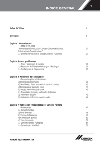 1 
MANUAL DEL CONSTRUCTOR 
INDICE GENERAL 
Índice de Tablas 4 
Directorio 6 
Capítulo I Normalización 
1.- NMX-C-155-2004 
“Industria de la Construcción-Concreto-Concreto Hidráulico 27 
Industrializado-Especificaciones” 
2.- Sistema Internacional de Unidades (Métrico y Decimal) 27 
Capítulo II Áreas y volúmenes 
1.- Áreas y Volúmenes de cuerpos 33 
2.- Resolución de Triángulo Oblicuángulo y Rectángulo 34 
3.- Fundamentos de Trigonometría 35 
Capítulo III Materiales de Construcción 
1.- Densidades y Pesos Volumétricos 
a) Densidades del Cemento 39 
b) Densidades y Pesos Volumétricos de rocas y suelos 40 
c) Densidades de Materiales varios 41 
d) Pesos y Rendimientos del block 43 
2.- Propiedades térmicas y coeficientes de fricción 
a) Transmisión de Calor 43 
b) Coeficientes de Fricción concreto-suelo 44 
Capítulo IV Fabricación y Propiedades del Cemento Portland 
1.- Antecedentes 47 
2.- Cemento Portland 
a) Usos generales 48 
b) Proceso de fabricación 49 
c) Composición química 50 
d) Tipos de cemento 52 
3.- Cemento Portland Puzolánico 54 
4.- Cemento para albañilería 57 
 
