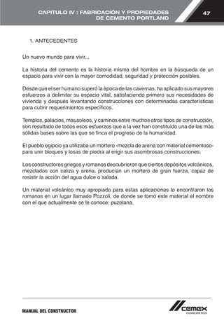 47 
CAPITULO IV : FABRICACIÓN Y PROPIEDADES 
MANUAL DEL CONSTRUCTOR 
DE CEMENTO PORTLAND 
1. ANTECEDENTES 
Un nuevo mundo para vivir... 
La historia del cemento es la historia misma del hombre en la búsqueda de un 
espacio para vivir con la mayor comodidad, seguridad y protección posibles. 
Desde que el ser humano superó la época de las cavernas, ha aplicado sus mayores 
esfuerzos a delimitar su espacio vital, satisfaciendo primero sus necesidades de 
vivienda y después levantando construcciones con determinadas características 
para cubrir requerimientos específicos. 
Templos, palacios, mausoleos, y caminos entre muchos otros tipos de construcción, 
son resultado de todos esos esfuerzos que a la vez han constituido una de las más 
sólidas bases sobre las que se finca el progreso de la humanidad. 
El pueblo egipcio ya utilizaba un mortero -mezcla de arena con material cementoso-para 
unir bloques y losas de piedra al erigir sus asombrosas construcciones. 
Los constructores griegos y romanos descubrieron que ciertos depósitos volcánicos, 
mezclados con caliza y arena, producían un mortero de gran fuerza, capaz de 
resistir la acción del agua dulce o salada. 
Un material volcánico muy apropiado para estas aplicaciones lo encontraron los 
romanos en un lugar llamado Pozzoli, de donde se tomó este material el nombre 
con el que actualmente se le conoce: puzolana. 
 