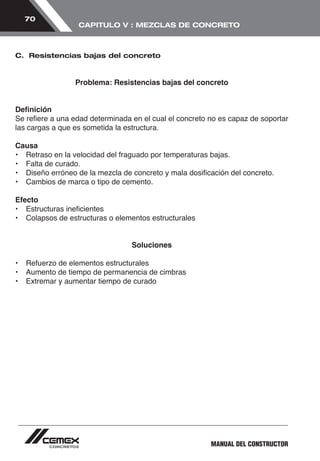 MANUAL DEL CONSTRUCTOR 
70 
CAPITULO V : MEZCLAS DE CONCRETO 
C. Resistencias bajas del concreto 
Problema: Resistencias bajas del concreto 
Definición 
Se refiere a una edad determinada en el cual el concreto no es capaz de soportar 
las cargas a que es sometida la estructura. 
Causa 
• Retraso en la velocidad del fraguado por temperaturas bajas. 
• Falta de curado. 
• Diseño erróneo de la mezcla de concreto y mala dosificación del concreto. 
• Cambios de marca o tipo de cemento. 
Efecto 
• Estructuras ineficientes 
• Colapsos de estructuras o elementos estructurales 
Soluciones 
• Refuerzo de elementos estructurales 
• Aumento de tiempo de permanencia de cimbras 
• Extremar y aumentar tiempo de curado 
 