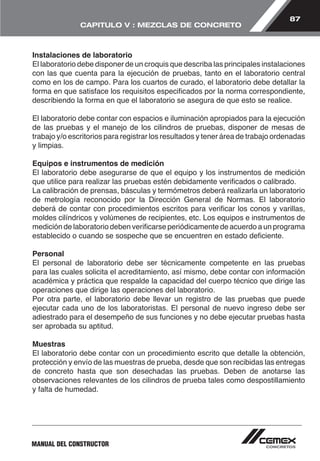 87 
CAPITULO V : MEZCLAS DE CONCRETO 
Instalaciones de laboratorio 
El laboratorio debe disponer de un croquis que describa las principales instalaciones 
con las que cuenta para la ejecución de pruebas, tanto en el laboratorio central 
como en los de campo. Para los cuartos de curado, el laboratorio debe detallar la 
forma en que satisface los requisitos especificados por la norma correspondiente, 
describiendo la forma en que el laboratorio se asegura de que esto se realice. 
El laboratorio debe contar con espacios e iluminación apropiados para la ejecución 
de las pruebas y el manejo de los cilindros de pruebas, disponer de mesas de 
trabajo y/o escritorios para registrar los resultados y tener área de trabajo ordenadas 
y limpias. 
Equipos e instrumentos de medición 
El laboratorio debe asegurarse de que el equipo y los instrumentos de medición 
que utilice para realizar las pruebas estén debidamente verificados o calibrado. 
La calibración de prensas, básculas y termómetros deberá realizarla un laboratorio 
de metrología reconocido por la Dirección General de Normas. El laboratorio 
deberá de contar con procedimientos escritos para verificar los conos y varillas, 
moldes cilíndricos y volúmenes de recipientes, etc. Los equipos e instrumentos de 
medición de laboratorio deben verificarse periódicamente de acuerdo a un programa 
establecido o cuando se sospeche que se encuentren en estado deficiente. 
Personal 
El personal de laboratorio debe ser técnicamente competente en las pruebas 
para las cuales solicita el acreditamiento, así mismo, debe contar con información 
académica y práctica que respalde la capacidad del cuerpo técnico que dirige las 
operaciones que dirige las operaciones del laboratorio. 
Por otra parte, el laboratorio debe llevar un registro de las pruebas que puede 
ejecutar cada uno de los laboratoristas. El personal de nuevo ingreso debe ser 
adiestrado para el desempeño de sus funciones y no debe ejecutar pruebas hasta 
ser aprobada su aptitud. 
Muestras 
El laboratorio debe contar con un procedimiento escrito que detalle la obtención, 
protección y envío de las muestras de prueba, desde que son recibidas las entregas 
de concreto hasta que son desechadas las pruebas. Deben de anotarse las 
observaciones relevantes de los cilindros de prueba tales como despostillamiento 
y falta de humedad. 
MANUAL DEL CONSTRUCTOR 
 