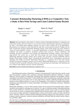 International Journal of Business Marketing and Management (IJBMM)
Volume 3 Issue 3 March 2018, P.P.12-27
ISSN: 2456-4559
www.ijbmm.com
International Journal of Business Marketing and Management (IJBMM) Page 12
Customer Relationship Marketing (CRM) as a Competitive Tool,
a Study at Best Point Savings and Loans Limited-Suame Branch
Abstract: The main objective of the study is to explore customer relationship marketing as a competitive tool
at Best Point Savings and Loans Limited. A cross-sectional research and quantitative approach was adopted for
the study. A non-random quota sampling technique was used to select a sample size of 20 staff members.
Questionnaires were adopted to collect data from the staff. Data was descriptively analyzed. Findings from the
study revealed that Customer Relationship Marketing strategy in Best Point Savings and Loans Limited to
create and retain profitable customers. A successful implementation of Relationship Marketing by winning
confidence and loyalty of customers, developing customer-centric processes, customer information and
knowledge generation capabilities, and selecting and implementing technology solutions using employee
empowerment. The various ways in which Best Point Savings and Loans Limited implement Customer
Relationship Marketing strategies include; Service quality, Price perception, Customer profitability (Add-on
Selling), Brand Image, Customer Equity, Customizing the Relationship, Service Augmentation, and Internal
Marketing. The benefits of Customer Relationship Marketing as a competitive tool at Best Point Savings
included; develop and strengthens customer trust. Customer Relationship Marketing as a competitive tool can
be related to the 4Ps. Generally, CRM allows businesses to develop long-term relationships with established and
new customers while helping restructure corporate performance.
Keywords: Customer Relationship Marketing, Competitive Tool
I. Introduction
Developing good customer relationship is essential in determining their loyalty behaviours and the crucial
factor that provides a company with a competitive advantage. Relationship marketing is defined as “company
behaviour with the purpose of establishing, maintaining and developing competitive and profitable customer
relationship to the benefit of both parties”. (Little and Marandi, 2003). Considering that a profitable relationship
on a lifetime basis may also create a loss in some stages during a lifetime, marketing management must pay
attention to three different objectives in terms of; the management of the initiation of customer relationships;
maintenance and enhancement of existing relationships; and handling of relationship termination. (Hougaard
and Bjerre, 2002).
Relationship marketing is a tool by which customer loyalty can be secured and consequently, better customer
satisfaction and competitive advantage can be achieved. As a part of marketing strategy, relationship marketing
seeks to attain and preserve customers by providing good quality customer services, and as a result has become
one of the keys to success in acquiring strong competitiveness in present markets. This is because of its effects
on the access to markets, generation of repeat purchases, creation of exit barriers, and the view that it benefits all
parties. Therefore, effective customer-oriented relationship marketing strategies may help marketers to secure
customers, preserve customers, maximize customer profitability, and finally build up customer loyalty. (Barnes,
Fox and Morris, 2004).
The main focus of relationship marketing is on long-term buyer-seller relationships where both parties benefit
from the relationship. Relationship marketing is more emotional and behavioural as it focuses on features such
Bright A. Antwi1
Nanjing Univeristy of Post and
Telecommunication
CHINA
Harris K. Duah2
Nanjing Univeristy of Post and
Telecommunication
CHINA
 