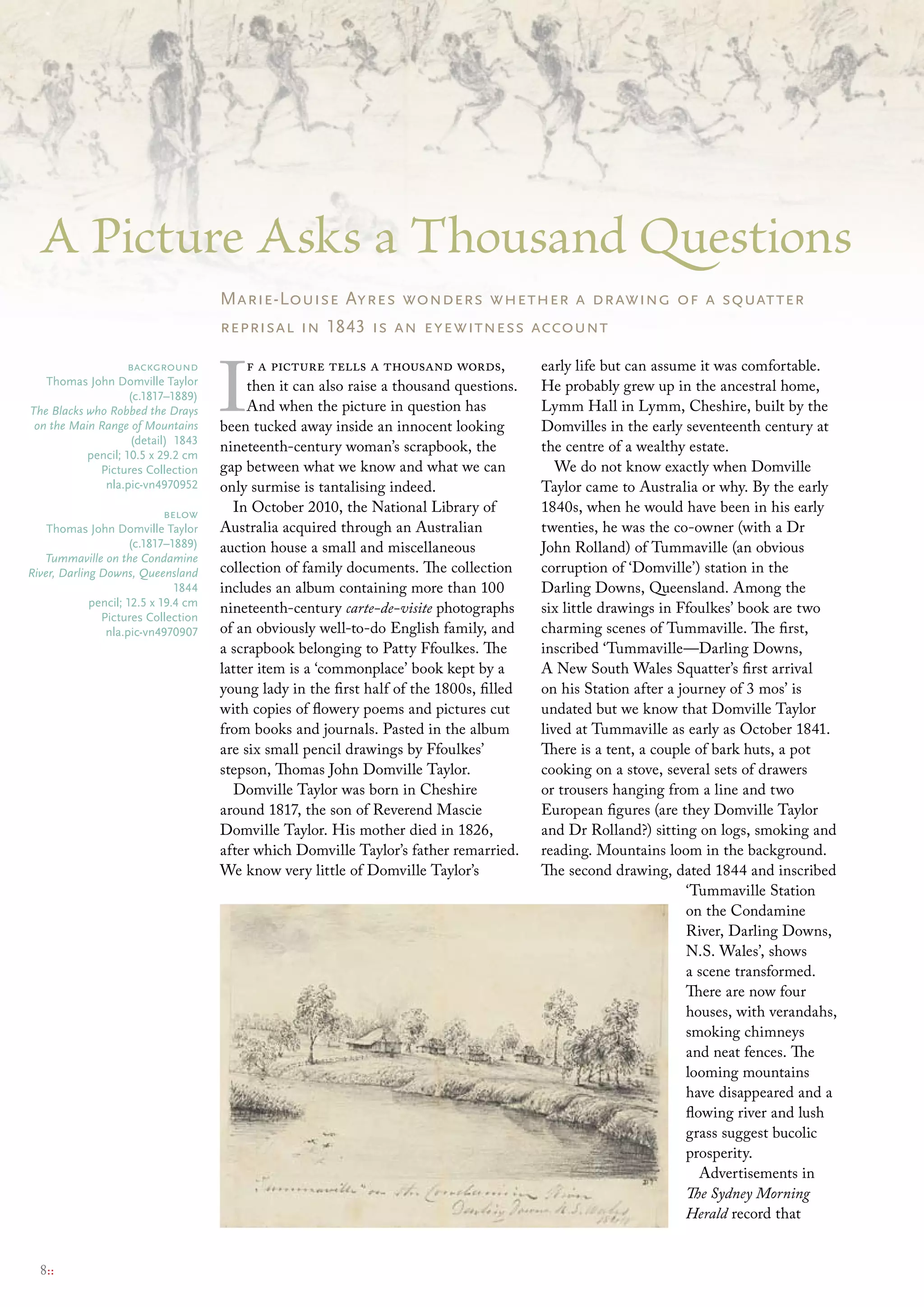 A Picture Asks a Thousand Questions
                                      Marie-Louise Ayres wonders whether a drawing of a squatter
                                      reprisal in 1843 is an eyewitness account



                                      I
                    background             f a picture tells a thousand words,            early life but can assume it was comfortable.
   thomas John Domville taylor             then it can also raise a thousand questions.   He probably grew up in the ancestral home,
                    (c.1817–1889)
The Blacks who Robbed the Drays            And when the picture in question has           Lymm Hall in Lymm, Cheshire, built by the
 on the Main Range of Mountains       been tucked away inside an innocent looking         Domvilles in the early seventeenth century at
                    (detail) 1843
           pencil; 10.5 x 29.2 cm
                                      nineteenth-century woman’s scrapbook, the           the centre of a wealthy estate.
             Pictures collection      gap between what we know and what we can               We do not know exactly when Domville
              nla.pic-vn4970952       only surmise is tantalising indeed.                 Taylor came to Australia or why. By the early
                             below      In October 2010, the National Library of          1840s, when he would have been in his early
    thomas John Domville taylor       Australia acquired through an Australian            twenties, he was the co-owner (with a Dr
                      (c.1817–1889)   auction house a small and miscellaneous             John Rolland) of Tummaville (an obvious
   Tummaville on the Condamine
River, Darling Downs, Queensland      collection of family documents. The collection      corruption of ‘Domville’) station in the
                               1844   includes an album containing more than 100          Darling Downs, Queensland. Among the
             pencil; 12.5 x 19.4 cm
                                      nineteenth-century carte-de-visite photographs      six little drawings in Ffoulkes’ book are two
               Pictures collection
                nla.pic-vn4970907     of an obviously well-to-do English family, and      charming scenes of Tummaville. The first,
                                      a scrapbook belonging to Patty Ffoulkes. The        inscribed ‘Tummaville—Darling Downs,
                                      latter item is a ‘commonplace’ book kept by a       A New South Wales Squatter’s first arrival
                                      young lady in the first half of the 1800s, filled   on his Station after a journey of 3 mos’ is
                                      with copies of flowery poems and pictures cut       undated but we know that Domville Taylor
                                      from books and journals. Pasted in the album        lived at Tummaville as early as October 1841.
                                      are six small pencil drawings by Ffoulkes’          There is a tent, a couple of bark huts, a pot
                                      stepson, Thomas John Domville Taylor.               cooking on a stove, several sets of drawers
                                        Domville Taylor was born in Cheshire              or trousers hanging from a line and two
                                      around 1817, the son of Reverend Mascie             European figures (are they Domville Taylor
                                      Domville Taylor. His mother died in 1826,           and Dr Rolland?) sitting on logs, smoking and
                                      after which Domville Taylor’s father remarried.     reading. Mountains loom in the background.
                                      We know very little of Domville Taylor’s            The second drawing, dated 1844 and inscribed
                                                                                                                  ‘Tummaville Station
                                                                                                                  on the Condamine
                                                                                                                  River, Darling Downs,
                                                                                                                  N.S. Wales’, shows
                                                                                                                  a scene transformed.
                                                                                                                  There are now four
                                                                                                                  houses, with verandahs,
                                                                                                                  smoking chimneys
                                                                                                                  and neat fences. The
                                                                                                                  looming mountains
                                                                                                                  have disappeared and a
                                                                                                                  flowing river and lush
                                                                                                                  grass suggest bucolic
                                                                                                                  prosperity.
                                                                                                                     Advertisements in
                                                                                                                  The Sydney Morning
                                                                                                                  Herald record that


  8::
 