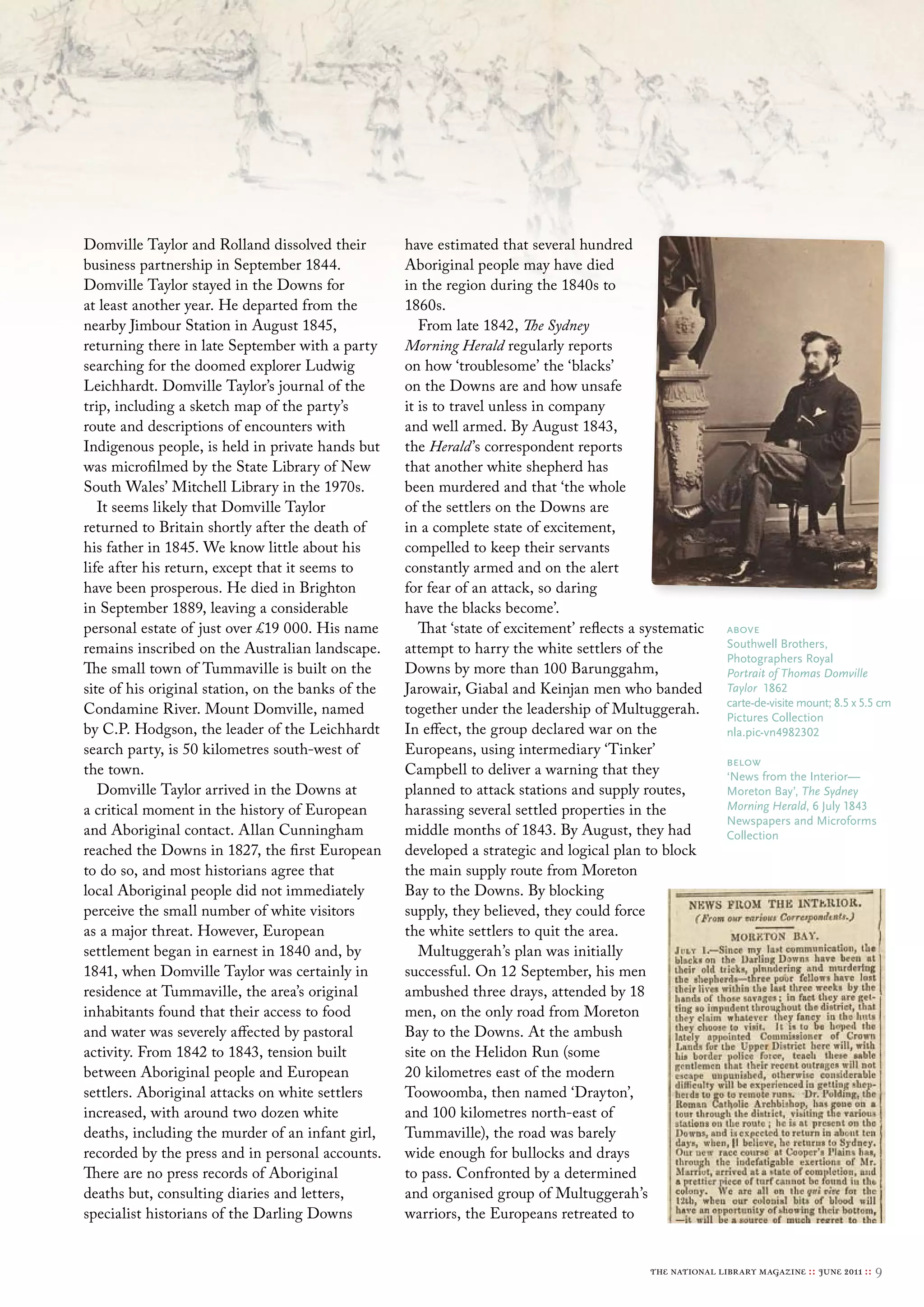 Domville Taylor and Rolland dissolved their         have estimated that several hundred
business partnership in September 1844.             Aboriginal people may have died
Domville Taylor stayed in the Downs for             in the region during the 1840s to
at least another year. He departed from the         1860s.
nearby Jimbour Station in August 1845,                 From late 1842, The Sydney
returning there in late September with a party      Morning Herald regularly reports
searching for the doomed explorer Ludwig            on how ‘troublesome’ the ‘blacks’
Leichhardt. Domville Taylor’s journal of the        on the Downs are and how unsafe
trip, including a sketch map of the party’s         it is to travel unless in company
route and descriptions of encounters with           and well armed. By August 1843,
Indigenous people, is held in private hands but     the Herald ’s correspondent reports
was microfilmed by the State Library of New         that another white shepherd has
South Wales’ Mitchell Library in the 1970s.         been murdered and that ‘the whole
   It seems likely that Domville Taylor             of the settlers on the Downs are
returned to Britain shortly after the death of      in a complete state of excitement,
his father in 1845. We know little about his        compelled to keep their servants
life after his return, except that it seems to      constantly armed and on the alert
have been prosperous. He died in Brighton           for fear of an attack, so daring
in September 1889, leaving a considerable           have the blacks become’.
personal estate of just over £19 000. His name         That ‘state of excitement’ reflects a systematic     above
remains inscribed on the Australian landscape.      attempt to harry the white settlers of the              southwell brothers,
                                                                                                            Photographers royal
The small town of Tummaville is built on the        Downs by more than 100 Barunggahm,                      Portrait of Thomas Domville
site of his original station, on the banks of the   Jarowair, Giabal and Keinjan men who banded             Taylor 1862
                                                                                                            carte-de-visite mount; 8.5 x 5.5 cm
Condamine River. Mount Domville, named              together under the leadership of Multuggerah.           Pictures collection
by C.P. Hodgson, the leader of the Leichhardt       In effect, the group declared war on the                nla.pic-vn4982302
search party, is 50 kilometres south-west of        Europeans, using intermediary ‘Tinker’
                                                                                                            below
the town.                                           Campbell to deliver a warning that they                 ‘News from the Interior—
   Domville Taylor arrived in the Downs at          planned to attack stations and supply routes,           moreton bay’, The Sydney
a critical moment in the history of European        harassing several settled properties in the             Morning Herald, 6 July 1843
                                                                                                            Newspapers and microforms
and Aboriginal contact. Allan Cunningham            middle months of 1843. By August, they had              collection
reached the Downs in 1827, the first European       developed a strategic and logical plan to block
to do so, and most historians agree that            the main supply route from Moreton
local Aboriginal people did not immediately         Bay to the Downs. By blocking
perceive the small number of white visitors         supply, they believed, they could force
as a major threat. However, European                the white settlers to quit the area.
settlement began in earnest in 1840 and, by            Multuggerah’s plan was initially
1841, when Domville Taylor was certainly in         successful. On 12 September, his men
residence at Tummaville, the area’s original        ambushed three drays, attended by 18
inhabitants found that their access to food         men, on the only road from Moreton
and water was severely affected by pastoral         Bay to the Downs. At the ambush
activity. From 1842 to 1843, tension built          site on the Helidon Run (some
between Aboriginal people and European              20 kilometres east of the modern
settlers. Aboriginal attacks on white settlers      Toowoomba, then named ‘Drayton’,
increased, with around two dozen white              and 100 kilometres north-east of
deaths, including the murder of an infant girl,     Tummaville), the road was barely
recorded by the press and in personal accounts.     wide enough for bullocks and drays
There are no press records of Aboriginal            to pass. Confronted by a determined
deaths but, consulting diaries and letters,         and organised group of Multuggerah’s
specialist historians of the Darling Downs          warriors, the Europeans retreated to


                                                                                             the national library magazine :: june 2011 ::   9
 