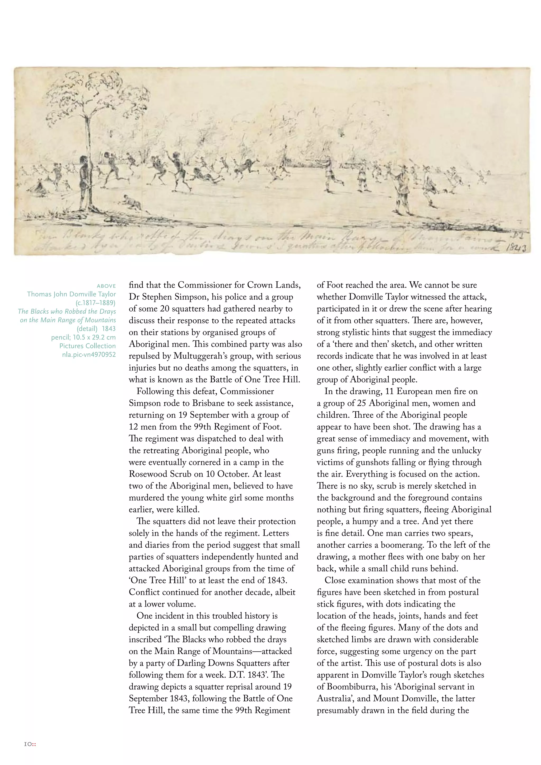 above   find that the Commissioner for Crown Lands,       of Foot reached the area. We cannot be sure
   thomas John Domville taylor      Dr Stephen Simpson, his police and a group        whether Domville Taylor witnessed the attack,
                    (c.1817–1889)
The Blacks who Robbed the Drays     of some 20 squatters had gathered nearby to       participated in it or drew the scene after hearing
 on the Main Range of Mountains     discuss their response to the repeated attacks    of it from other squatters. There are, however,
                    (detail) 1843
           pencil; 10.5 x 29.2 cm
                                    on their stations by organised groups of          strong stylistic hints that suggest the immediacy
             Pictures collection    Aboriginal men. This combined party was also      of a ‘there and then’ sketch, and other written
              nla.pic-vn4970952     repulsed by Multuggerah’s group, with serious     records indicate that he was involved in at least
                                    injuries but no deaths among the squatters, in    one other, slightly earlier conflict with a large
                                    what is known as the Battle of One Tree Hill.     group of Aboriginal people.
                                       Following this defeat, Commissioner               In the drawing, 11 European men fire on
                                    Simpson rode to Brisbane to seek assistance,      a group of 25 Aboriginal men, women and
                                    returning on 19 September with a group of         children. Three of the Aboriginal people
                                    12 men from the 99th Regiment of Foot.            appear to have been shot. The drawing has a
                                    The regiment was dispatched to deal with          great sense of immediacy and movement, with
                                    the retreating Aboriginal people, who             guns firing, people running and the unlucky
                                    were eventually cornered in a camp in the         victims of gunshots falling or flying through
                                    Rosewood Scrub on 10 October. At least            the air. Everything is focused on the action.
                                    two of the Aboriginal men, believed to have       There is no sky, scrub is merely sketched in
                                    murdered the young white girl some months         the background and the foreground contains
                                    earlier, were killed.                             nothing but firing squatters, fleeing Aboriginal
                                       The squatters did not leave their protection   people, a humpy and a tree. And yet there
                                    solely in the hands of the regiment. Letters      is fine detail. One man carries two spears,
                                    and diaries from the period suggest that small    another carries a boomerang. To the left of the
                                    parties of squatters independently hunted and     drawing, a mother flees with one baby on her
                                    attacked Aboriginal groups from the time of       back, while a small child runs behind.
                                    ‘One Tree Hill’ to at least the end of 1843.         Close examination shows that most of the
                                    Conflict continued for another decade, albeit     figures have been sketched in from postural
                                    at a lower volume.                                stick figures, with dots indicating the
                                       One incident in this troubled history is       location of the heads, joints, hands and feet
                                    depicted in a small but compelling drawing        of the fleeing figures. Many of the dots and
                                    inscribed ‘The Blacks who robbed the drays        sketched limbs are drawn with considerable
                                    on the Main Range of Mountains—attacked           force, suggesting some urgency on the part
                                    by a party of Darling Downs Squatters after       of the artist. This use of postural dots is also
                                    following them for a week. D.T. 1843’. The        apparent in Domville Taylor’s rough sketches
                                    drawing depicts a squatter reprisal around 19     of Boombiburra, his ‘Aboriginal servant in
                                    September 1843, following the Battle of One       Australia’, and Mount Domville, the latter
                                    Tree Hill, the same time the 99th Regiment        presumably drawn in the field during the


 10::
 