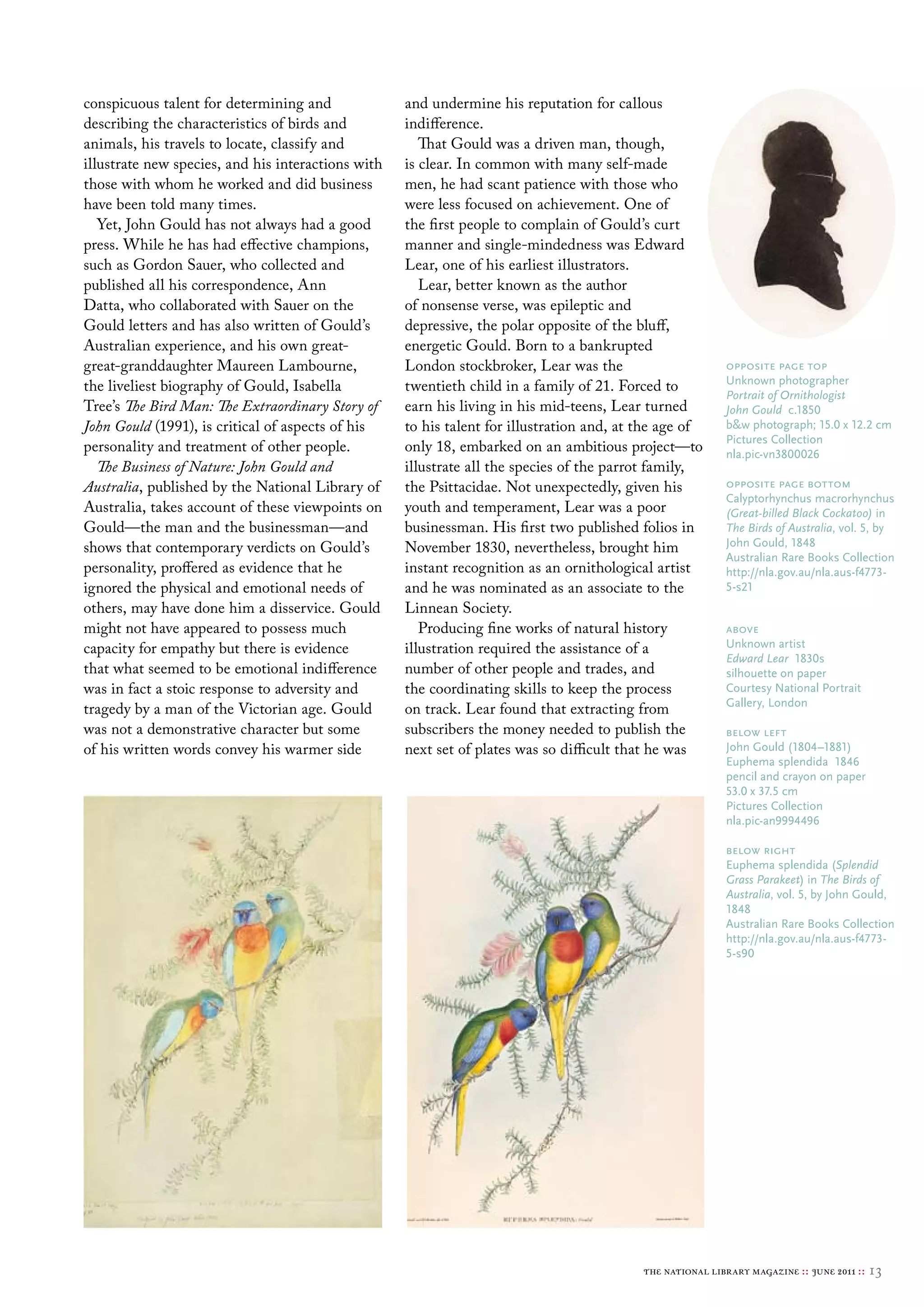 conspicuous talent for determining and              and undermine his reputation for callous
describing the characteristics of birds and         indifference.
animals, his travels to locate, classify and           That Gould was a driven man, though,
illustrate new species, and his interactions with   is clear. In common with many self-made
those with whom he worked and did business          men, he had scant patience with those who
have been told many times.                          were less focused on achievement. One of
   Yet, John Gould has not always had a good        the first people to complain of Gould’s curt
press. While he has had effective champions,        manner and single-mindedness was Edward
such as Gordon Sauer, who collected and             Lear, one of his earliest illustrators.
published all his correspondence, Ann                  Lear, better known as the author
Datta, who collaborated with Sauer on the           of nonsense verse, was epileptic and
Gould letters and has also written of Gould’s       depressive, the polar opposite of the bluff,
Australian experience, and his own great-           energetic Gould. Born to a bankrupted
great-granddaughter Maureen Lambourne,              London stockbroker, Lear was the                       opposite page top
                                                                                                           unknown photographer
the liveliest biography of Gould, Isabella          twentieth child in a family of 21. Forced to
                                                                                                           Portrait of Ornithologist
Tree’s The Bird Man: The Extraordinary Story of     earn his living in his mid-teens, Lear turned          John Gould c.1850
John Gould (1991), is critical of aspects of his    to his talent for illustration and, at the age of      b&w photograph; 15.0 x 12.2 cm
                                                                                                           Pictures collection
personality and treatment of other people.          only 18, embarked on an ambitious project—to           nla.pic-vn3800026
   The Business of Nature: John Gould and           illustrate all the species of the parrot family,
Australia, published by the National Library of     the Psittacidae. Not unexpectedly, given his           opposite page bottom
                                                                                                           calyptorhynchus macrorhynchus
Australia, takes account of these viewpoints on     youth and temperament, Lear was a poor                 (Great-billed Black Cockatoo) in
Gould—the man and the businessman—and               businessman. His first two published folios in         The Birds of Australia, vol. 5, by
shows that contemporary verdicts on Gould’s         November 1830, nevertheless, brought him               John Gould, 1848
                                                                                                           Australian rare books collection
personality, proffered as evidence that he          instant recognition as an ornithological artist        http://nla.gov.au/nla.aus-f4773-
ignored the physical and emotional needs of         and he was nominated as an associate to the            5-s21
others, may have done him a disservice. Gould       Linnean Society.
might not have appeared to possess much                Producing fine works of natural history             above
capacity for empathy but there is evidence          illustration required the assistance of a              unknown artist
                                                                                                           Edward Lear 1830s
that what seemed to be emotional indifference       number of other people and trades, and                 silhouette on paper
was in fact a stoic response to adversity and       the coordinating skills to keep the process            courtesy National Portrait
                                                                                                           Gallery, london
tragedy by a man of the Victorian age. Gould        on track. Lear found that extracting from
was not a demonstrative character but some          subscribers the money needed to publish the            below left
of his written words convey his warmer side         next set of plates was so difficult that he was        John Gould (1804–1881)
                                                                                                           euphema splendida 1846
                                                                                                           pencil and crayon on paper
                                                                                                           53.0 x 37.5 cm
                                                                                                           Pictures collection
                                                                                                           nla.pic-an9994496

                                                                                                           below right
                                                                                                           euphema splendida (Splendid
                                                                                                           Grass Parakeet) in The Birds of
                                                                                                           Australia, vol. 5, by John Gould,
                                                                                                           1848
                                                                                                           Australian rare books collection
                                                                                                           http://nla.gov.au/nla.aus-f4773-
                                                                                                           5-s90




                                                                                           the national library magazine :: june 2011 ::   13
 