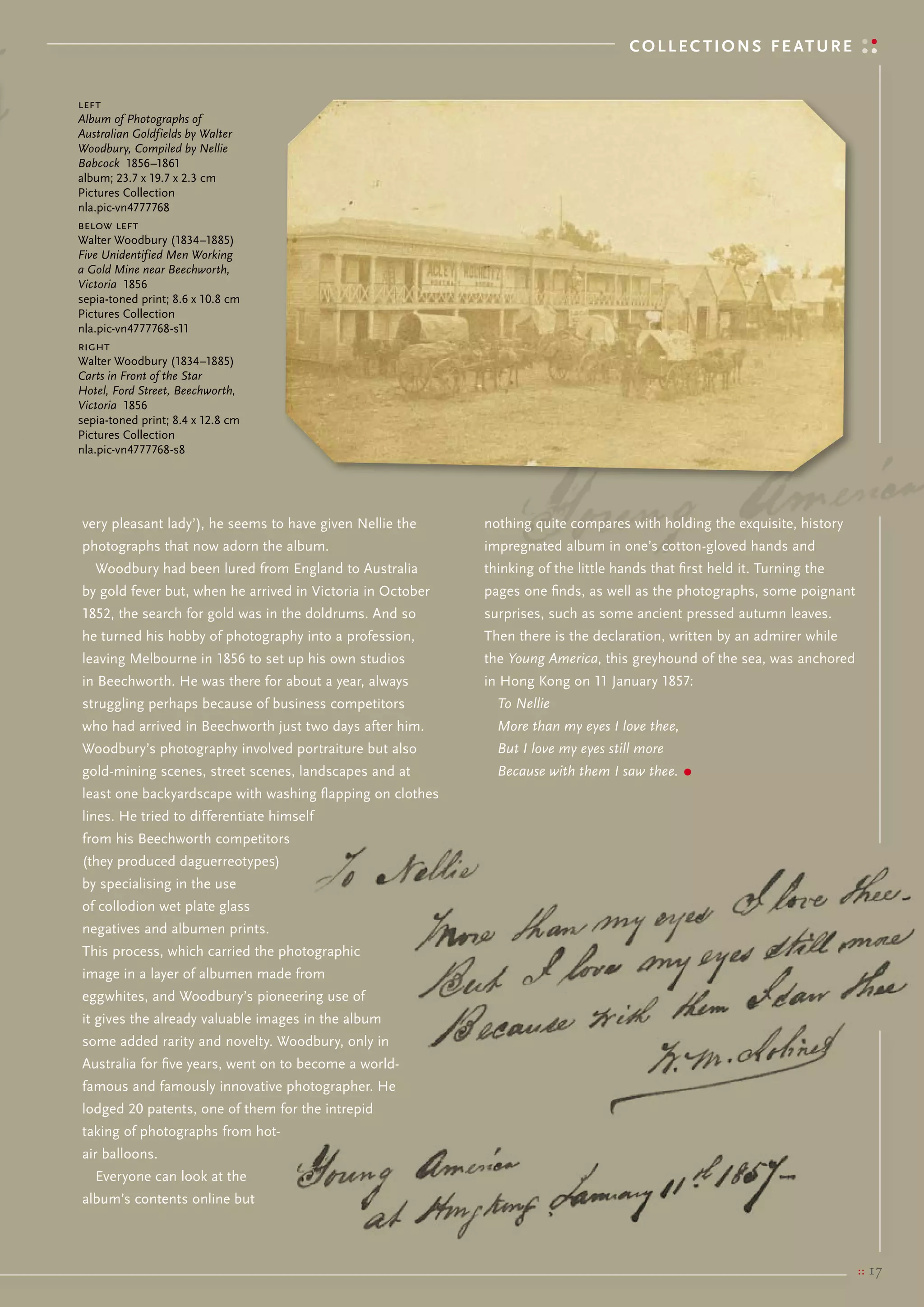 C o l l e C t i o N s f e at u r e


left
Album of Photographs of
Australian Goldfields by Walter
Woodbury, Compiled by Nellie
Babcock 1856–1861
album; 23.7 x 19.7 x 2.3 cm
Pictures collection
nla.pic-vn4777768
below left
Walter Woodbury (1834–1885)
Five Unidentified Men Working
a Gold Mine near Beechworth,
Victoria 1856
sepia-toned print; 8.6 x 10.8 cm
Pictures collection
nla.pic-vn4777768-s11
right
Walter Woodbury (1834–1885)
Carts in Front of the Star
Hotel, Ford Street, Beechworth,
Victoria 1856
sepia-toned print; 8.4 x 12.8 cm
Pictures collection
nla.pic-vn4777768-s8




very pleasant lady’), he seems to have given Nellie the     nothing quite compares with holding the exquisite, history
photographs that now adorn the album.                       impregnated album in one’s cotton-gloved hands and
   Woodbury had been lured from england to Australia        thinking of the little hands that first held it. turning the
by gold fever but, when he arrived in victoria in october   pages one finds, as well as the photographs, some poignant
1852, the search for gold was in the doldrums. And so       surprises, such as some ancient pressed autumn leaves.
he turned his hobby of photography into a profession,       then there is the declaration, written by an admirer while
leaving melbourne in 1856 to set up his own studios         the Young America, this greyhound of the sea, was anchored
in beechworth. He was there for about a year, always        in Hong Kong on 11 January 1857:
struggling perhaps because of business competitors            To Nellie
who had arrived in beechworth just two days after him.        More than my eyes I love thee,
Woodbury’s photography involved portraiture but also          But I love my eyes still more
gold-mining scenes, street scenes, landscapes and at          Because with them I saw thee.    •
least one backyardscape with washing flapping on clothes
lines. He tried to differentiate himself
from his beechworth competitors
(they produced daguerreotypes)
by specialising in the use
of collodion wet plate glass
negatives and albumen prints.
this process, which carried the photographic
image in a layer of albumen made from
eggwhites, and Woodbury’s pioneering use of
it gives the already valuable images in the album
some added rarity and novelty. Woodbury, only in
Australia for five years, went on to become a world-
famous and famously innovative photographer. He
lodged 20 patents, one of them for the intrepid
taking of photographs from hot-
air balloons.
   everyone can look at the
album’s contents online but



                                                                                                                           ::   17
 
