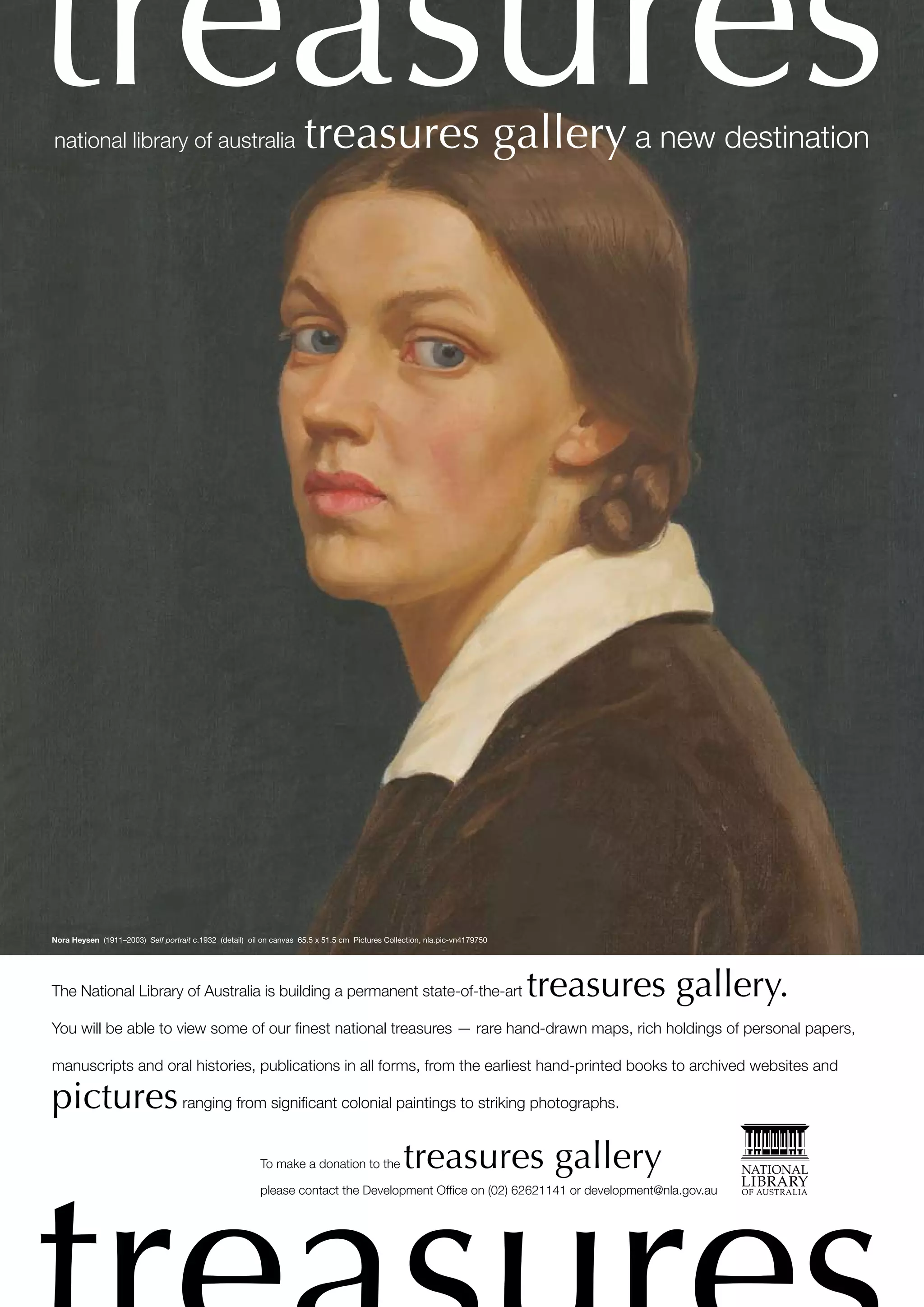 treasures
national library of australia                                         treasures gallery a new destination




Nora Heysen (1911–2003) Self portrait c.1932 (detail) oil on canvas 65.5 x 51.5 cm Pictures Collection, nla.pic-vn4179750




The National Library of Australia is building a permanent state-of-the-art                                                  treasures gallery.
You will be able to view some of our ﬁnest national treasures — rare hand-drawn maps, rich holdings of personal papers,

manuscripts and oral histories, publications in all forms, from the earliest hand-printed books to archived websites and

pictures ranging from signiﬁcant colonial paintings to striking photographs.
                                                         To make a donation to the               treasures gallery
                                                         please contact the Development Ofﬁce on (02) 62621141 or development@nla.gov.au
 
