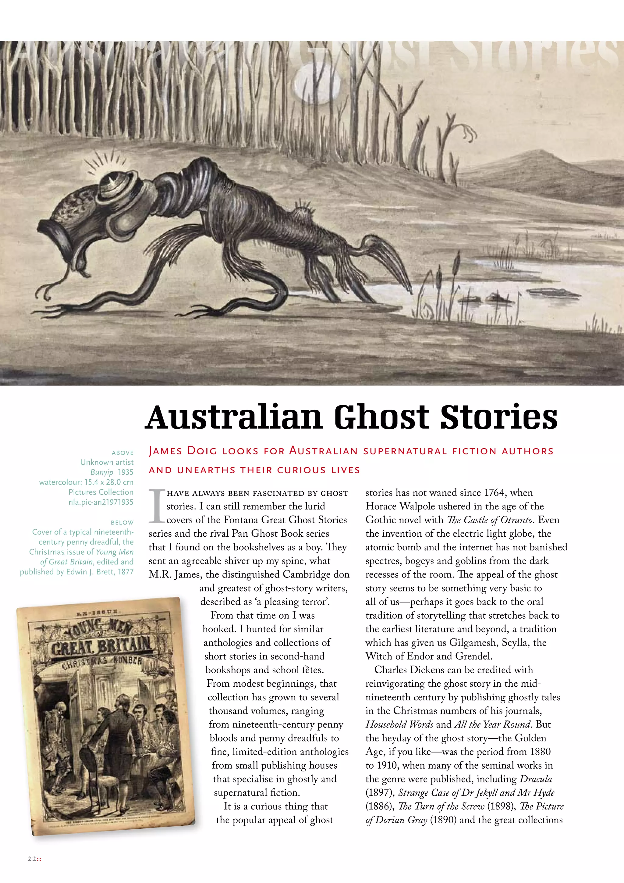 Australian Ghost Stories
                          above      James Doig looks for Australian supernatural fiction authors
                 unknown artist
                    Bunyip 1935      and unearths their curious lives


                                     I
     watercolour; 15.4 x 28.0 cm
             Pictures collection          have always been fascinated by ghost             stories has not waned since 1764, when
             nla.pic-an21971935
                                          stories. I can still remember the lurid          Horace Walpole ushered in the age of the
                            below         covers of the Fontana Great Ghost Stories        Gothic novel with The Castle of Otranto. Even
   cover of a typical nineteenth-    series and the rival Pan Ghost Book series            the invention of the electric light globe, the
     century penny dreadful, the
  christmas issue of Young Men       that I found on the bookshelves as a boy. They        atomic bomb and the internet has not banished
      of Great Britain, edited and   sent an agreeable shiver up my spine, what            spectres, bogeys and goblins from the dark
published by edwin J. brett, 1877    M.R. James, the distinguished Cambridge don           recesses of the room. The appeal of the ghost
                                                   and greatest of ghost-story writers,    story seems to be something very basic to
                                                   described as ‘a pleasing terror’.       all of us—perhaps it goes back to the oral
                                                      From that time on I was              tradition of storytelling that stretches back to
                                                    hooked. I hunted for similar           the earliest literature and beyond, a tradition
                                                    anthologies and collections of         which has given us Gilgamesh, Scylla, the
                                                    short stories in second-hand           Witch of Endor and Grendel.
                                                     bookshops and school fêtes.              Charles Dickens can be credited with
                                                     From modest beginnings, that          reinvigorating the ghost story in the mid-
                                                     collection has grown to several       nineteenth century by publishing ghostly tales
                                                      thousand volumes, ranging            in the Christmas numbers of his journals,
                                                      from nineteenth-century penny        Household Words and All the Year Round. But
                                                      bloods and penny dreadfuls to        the heyday of the ghost story—the Golden
                                                       fine, limited-edition anthologies   Age, if you like—was the period from 1880
                                                       from small publishing houses        to 1910, when many of the seminal works in
                                                        that specialise in ghostly and     the genre were published, including Dracula
                                                        supernatural fiction.              (1897), Strange Case of Dr Jekyll and Mr Hyde
                                                           It is a curious thing that      (1886), The Turn of the Screw (1898), The Picture
                                                         the popular appeal of ghost       of Dorian Gray (1890) and the great collections


  22::
 