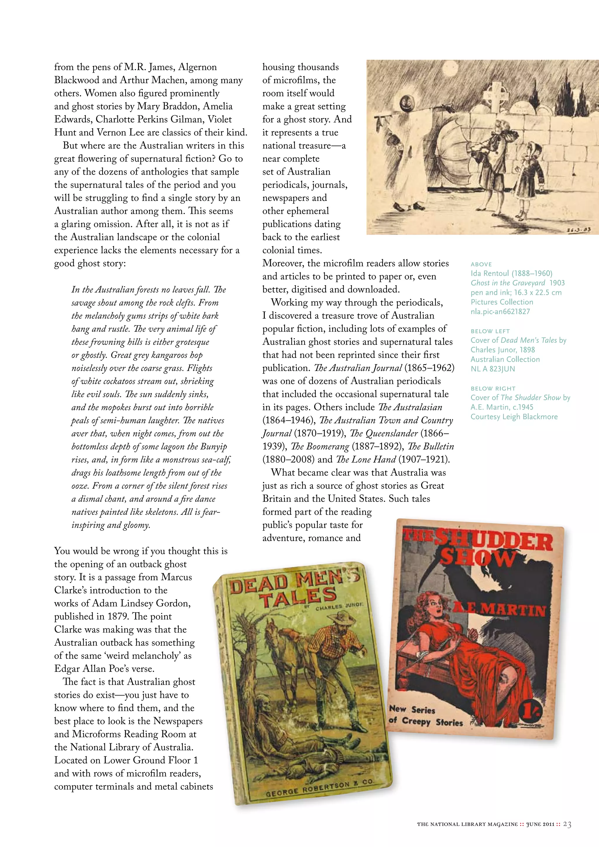 from the pens of M.R. James, Algernon                housing thousands
Blackwood and Arthur Machen, among many              of microfilms, the
others. Women also figured prominently               room itself would
and ghost stories by Mary Braddon, Amelia            make a great setting
Edwards, Charlotte Perkins Gilman, Violet            for a ghost story. And
Hunt and Vernon Lee are classics of their kind.      it represents a true
  But where are the Australian writers in this       national treasure—a
great flowering of supernatural fiction? Go to       near complete
any of the dozens of anthologies that sample         set of Australian
the supernatural tales of the period and you         periodicals, journals,
will be struggling to find a single story by an      newspapers and
Australian author among them. This seems             other ephemeral
a glaring omission. After all, it is not as if       publications dating
the Australian landscape or the colonial             back to the earliest
experience lacks the elements necessary for a        colonial times.
good ghost story:                                    Moreover, the microfilm readers allow stories        above
                                                     and articles to be printed to paper or, even         Ida rentoul (1888–1960)
                                                                                                          Ghost in the Graveyard 1903
    In the Australian forests no leaves fall. The    better, digitised and downloaded.                    pen and ink; 16.3 x 22.5 cm
    savage shout among the rock clefts. From            Working my way through the periodicals,           Pictures collection
                                                                                                          nla.pic-an6621827
    the melancholy gums strips of white bark         I discovered a treasure trove of Australian
    hang and rustle. The very animal life of         popular fiction, including lots of examples of       below left
    these frowning hills is either grotesque         Australian ghost stories and supernatural tales      cover of Dead Men’s Tales by
                                                                                                          charles Junor, 1898
    or ghostly. Great grey kangaroos hop             that had not been reprinted since their first        Australian collection
    noiselessly over the coarse grass. Flights       publication. The Australian Journal (1865–1962)      Nl A 823JuN
    of white cockatoos stream out, shrieking         was one of dozens of Australian periodicals
                                                                                                          below right
    like evil souls. The sun suddenly sinks,         that included the occasional supernatural tale       cover of The Shudder Show by
    and the mopokes burst out into horrible          in its pages. Others include The Australasian        A.e. martin, c.1945
                                                                                                          courtesy leigh blackmore
    peals of semi-human laughter. The natives        (1864–1946), The Australian Town and Country
    aver that, when night comes, from out the        Journal (1870–1919), The Queenslander (1866–
    bottomless depth of some lagoon the Bunyip       1939), The Boomerang (1887–1892), The Bulletin
    rises, and, in form like a monstrous sea-calf,   (1880–2008) and The Lone Hand (1907–1921).
    drags his loathsome length from out of the          What became clear was that Australia was
    ooze. From a corner of the silent forest rises   just as rich a source of ghost stories as Great
    a dismal chant, and around a fire dance          Britain and the United States. Such tales
    natives painted like skeletons. All is fear-     formed part of the reading
    inspiring and gloomy.                            public’s popular taste for
                                                     adventure, romance and
You would be wrong if you thought this is
the opening of an outback ghost
story. It is a passage from Marcus
Clarke’s introduction to the
works of Adam Lindsey Gordon,
published in 1879. The point
Clarke was making was that the
Australian outback has something
of the same ‘weird melancholy’ as
Edgar Allan Poe’s verse.
  The fact is that Australian ghost
stories do exist—you just have to
know where to find them, and the
best place to look is the Newspapers
and Microforms Reading Room at
the National Library of Australia.
Located on Lower Ground Floor 1
and with rows of microfilm readers,
computer terminals and metal cabinets


                                                                                          the national library magazine :: june 2011 ::   23
 