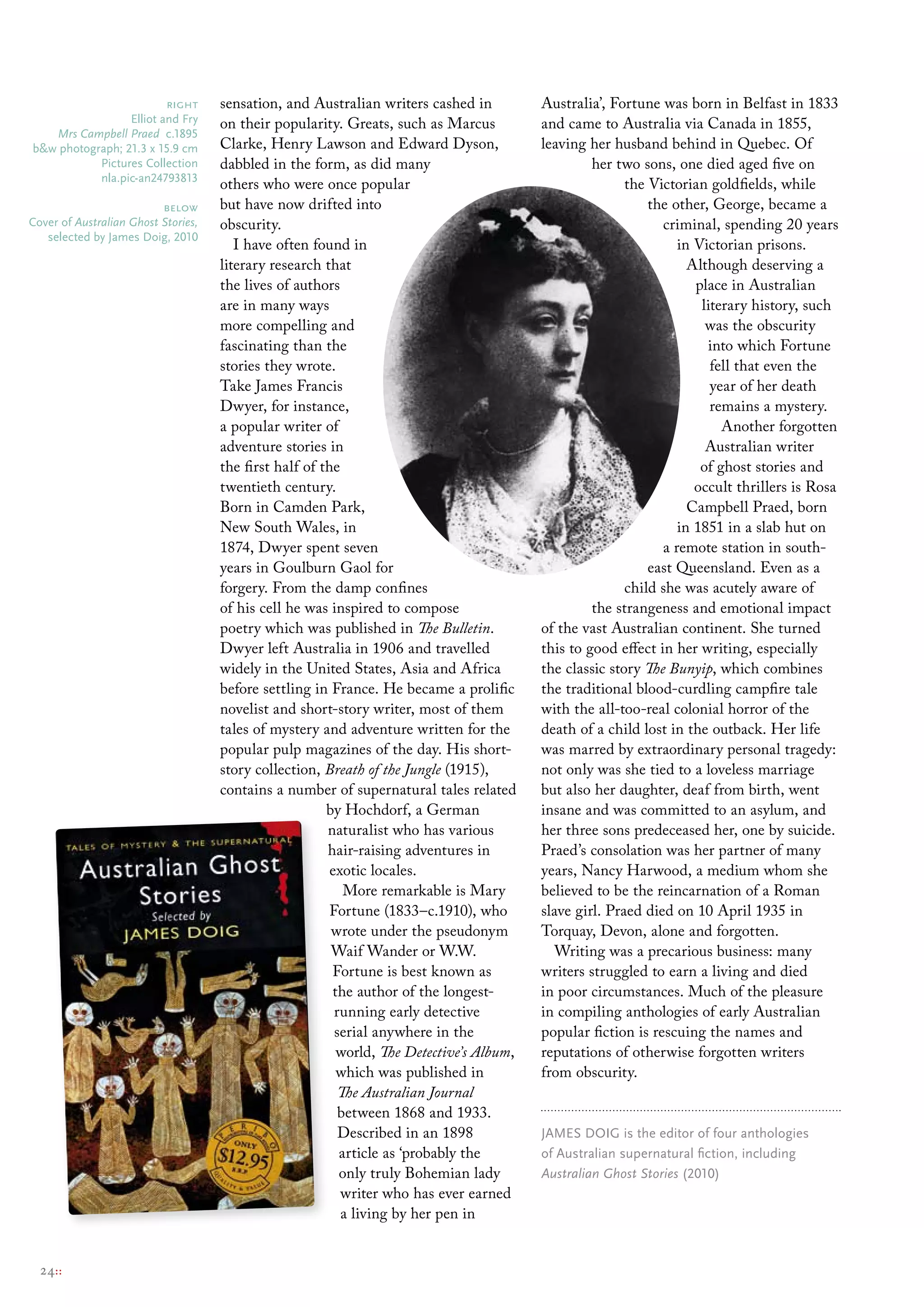 right       sensation, and Australian writers cashed in          Australia’, Fortune was born in Belfast in 1833
                 elliot and Fry      on their popularity. Greats, such as Marcus          and came to Australia via Canada in 1855,
   Mrs Campbell Praed c.1895
b&w photograph; 21.3 x 15.9 cm       Clarke, Henry Lawson and Edward Dyson,               leaving her husband behind in Quebec. Of
           Pictures collection       dabbled in the form, as did many                              her two sons, one died aged five on
           nla.pic-an24793813
                                     others who were once popular                                        the Victorian goldfields, while
                          below      but have now drifted into                                               the other, George, became a
cover of Australian Ghost Stories,   obscurity.                                                                criminal, spending 20 years
   selected by James Doig, 2010
                                        I have often found in                                                     in Victorian prisons.
                                     literary research that                                                         Although deserving a
                                     the lives of authors                                                            place in Australian
                                     are in many ways                                                                 literary history, such
                                     more compelling and                                                               was the obscurity
                                     fascinating than the                                                              into which Fortune
                                     stories they wrote.                                                                fell that even the
                                     Take James Francis                                                                 year of her death
                                     Dwyer, for instance,                                                               remains a mystery.
                                     a popular writer of                                                                  Another forgotten
                                     adventure stories in                                                              Australian writer
                                     the first half of the                                                            of ghost stories and
                                     twentieth century.                                                              occult thrillers is Rosa
                                     Born in Camden Park,                                                           Campbell Praed, born
                                     New South Wales, in                                                          in 1851 in a slab hut on
                                     1874, Dwyer spent seven                                                   a remote station in south-
                                     years in Goulburn Gaol for                                              east Queensland. Even as a
                                     forgery. From the damp confines                                     child she was acutely aware of
                                     of his cell he was inspired to compose                        the strangeness and emotional impact
                                     poetry which was published in The Bulletin.          of the vast Australian continent. She turned
                                     Dwyer left Australia in 1906 and travelled           this to good effect in her writing, especially
                                     widely in the United States, Asia and Africa         the classic story The Bunyip, which combines
                                     before settling in France. He became a prolific      the traditional blood-curdling campfire tale
                                     novelist and short-story writer, most of them        with the all-too-real colonial horror of the
                                     tales of mystery and adventure written for the       death of a child lost in the outback. Her life
                                     popular pulp magazines of the day. His short-        was marred by extraordinary personal tragedy:
                                     story collection, Breath of the Jungle (1915),       not only was she tied to a loveless marriage
                                     contains a number of supernatural tales related      but also her daughter, deaf from birth, went
                                                        by Hochdorf, a German             insane and was committed to an asylum, and
                                                        naturalist who has various        her three sons predeceased her, one by suicide.
                                                        hair-raising adventures in        Praed’s consolation was her partner of many
                                                         exotic locales.                  years, Nancy Harwood, a medium whom she
                                                            More remarkable is Mary       believed to be the reincarnation of a Roman
                                                         Fortune (1833–c.1910), who       slave girl. Praed died on 10 April 1935 in
                                                         wrote under the pseudonym        Torquay, Devon, alone and forgotten.
                                                         Waif Wander or W.W.                 Writing was a precarious business: many
                                                         Fortune is best known as         writers struggled to earn a living and died
                                                         the author of the longest-       in poor circumstances. Much of the pleasure
                                                          running early detective         in compiling anthologies of early Australian
                                                          serial anywhere in the          popular fiction is rescuing the names and
                                                          world, The Detective’s Album,   reputations of otherwise forgotten writers
                                                          which was published in          from obscurity.
                                                           The Australian Journal
                                                           between 1868 and 1933.
                                                           Described in an 1898           JAmes DoIG is the editor of four anthologies
                                                           article as ‘probably the       of Australian supernatural fiction, including
                                                           only truly Bohemian lady       Australian Ghost Stories (2010)
                                                           writer who has ever earned
                                                           a living by her pen in


  24::
 