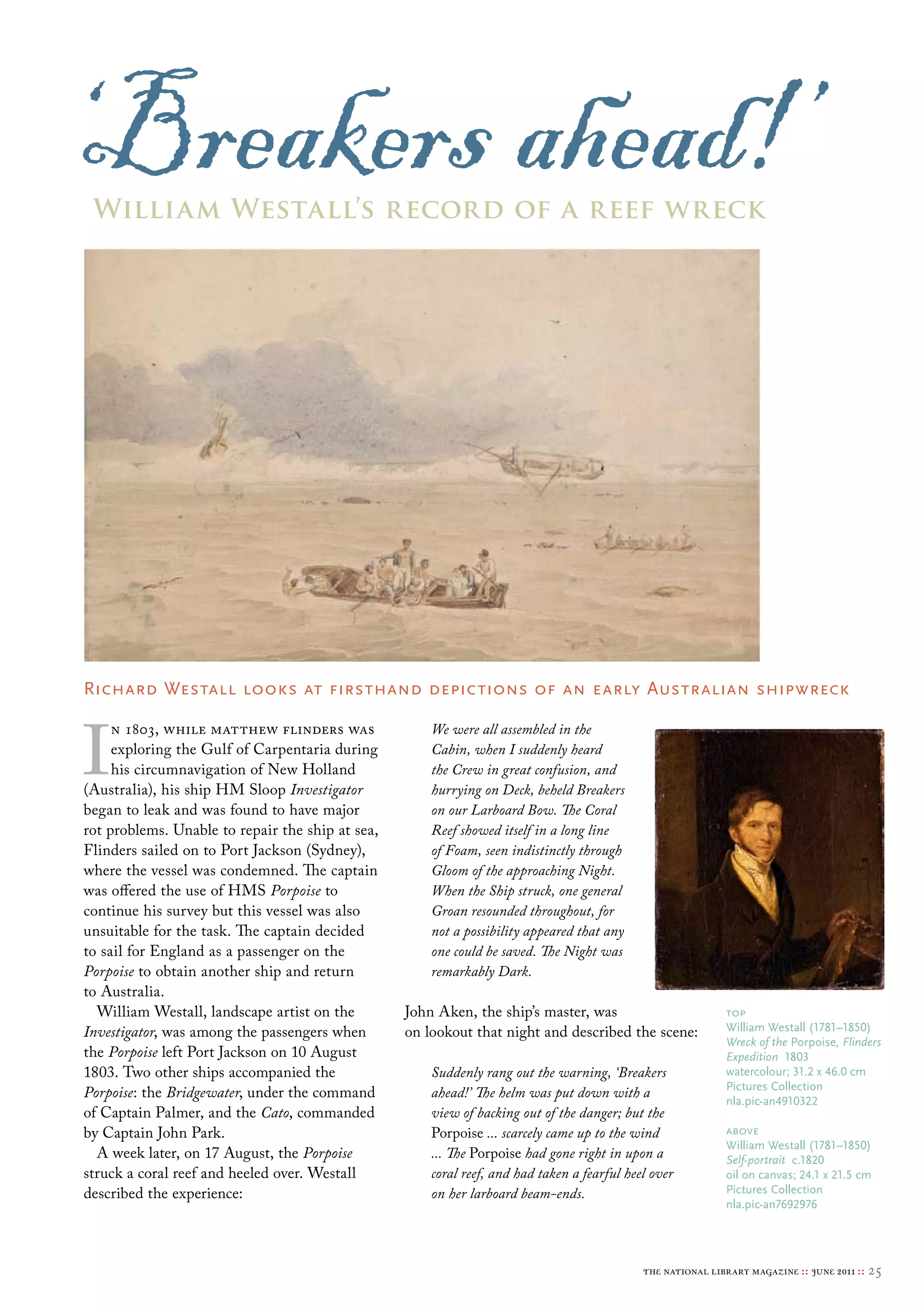 ‘Breakers ahead!’
 William Westall’s record of a reef wreck




Richard Westall looks at firsthand depictions of an early Australian shipwreck



I
     n 1803, while matthew flinders was               We were all assembled in the
     exploring the Gulf of Carpentaria during         Cabin, when I suddenly heard
     his circumnavigation of New Holland              the Crew in great confusion, and
(Australia), his ship HM Sloop Investigator           hurrying on Deck, beheld Breakers
began to leak and was found to have major             on our Larboard Bow. The Coral
rot problems. Unable to repair the ship at sea,       Reef showed itself in a long line
Flinders sailed on to Port Jackson (Sydney),          of Foam, seen indistinctly through
where the vessel was condemned. The captain           Gloom of the approaching Night.
was offered the use of HMS Porpoise to                When the Ship struck, one general
continue his survey but this vessel was also          Groan resounded throughout, for
unsuitable for the task. The captain decided          not a possibility appeared that any
to sail for England as a passenger on the             one could be saved. The Night was
Porpoise to obtain another ship and return            remarkably Dark.
to Australia.
  William Westall, landscape artist on the        John Aken, the ship’s master, was                          top
Investigator, was among the passengers when       on lookout that night and described the scene:             William Westall (1781–1850)
                                                                                                             Wreck of the Porpoise, Flinders
the Porpoise left Port Jackson on 10 August                                                                  Expedition 1803
1803. Two other ships accompanied the                 Suddenly rang out the warning, ‘Breakers               watercolour; 31.2 x 46.0 cm
                                                                                                             Pictures collection
Porpoise: the Bridgewater, under the command          ahead!’ The helm was put down with a
                                                                                                             nla.pic-an4910322
of Captain Palmer, and the Cato, commanded            view of backing out of the danger; but the
by Captain John Park.                                 Porpoise ... scarcely came up to the wind              above
                                                                                                             William Westall (1781–1850)
  A week later, on 17 August, the Porpoise            ... The Porpoise had gone right in upon a              Self-portrait c.1820
struck a coral reef and heeled over. Westall          coral reef, and had taken a fearful heel over          oil on canvas; 24.1 x 21.5 cm
described the experience:                             on her larboard beam-ends.                             Pictures collection
                                                                                                             nla.pic-an7692976




                                                                                             the national library magazine :: june 2011 ::   25
 