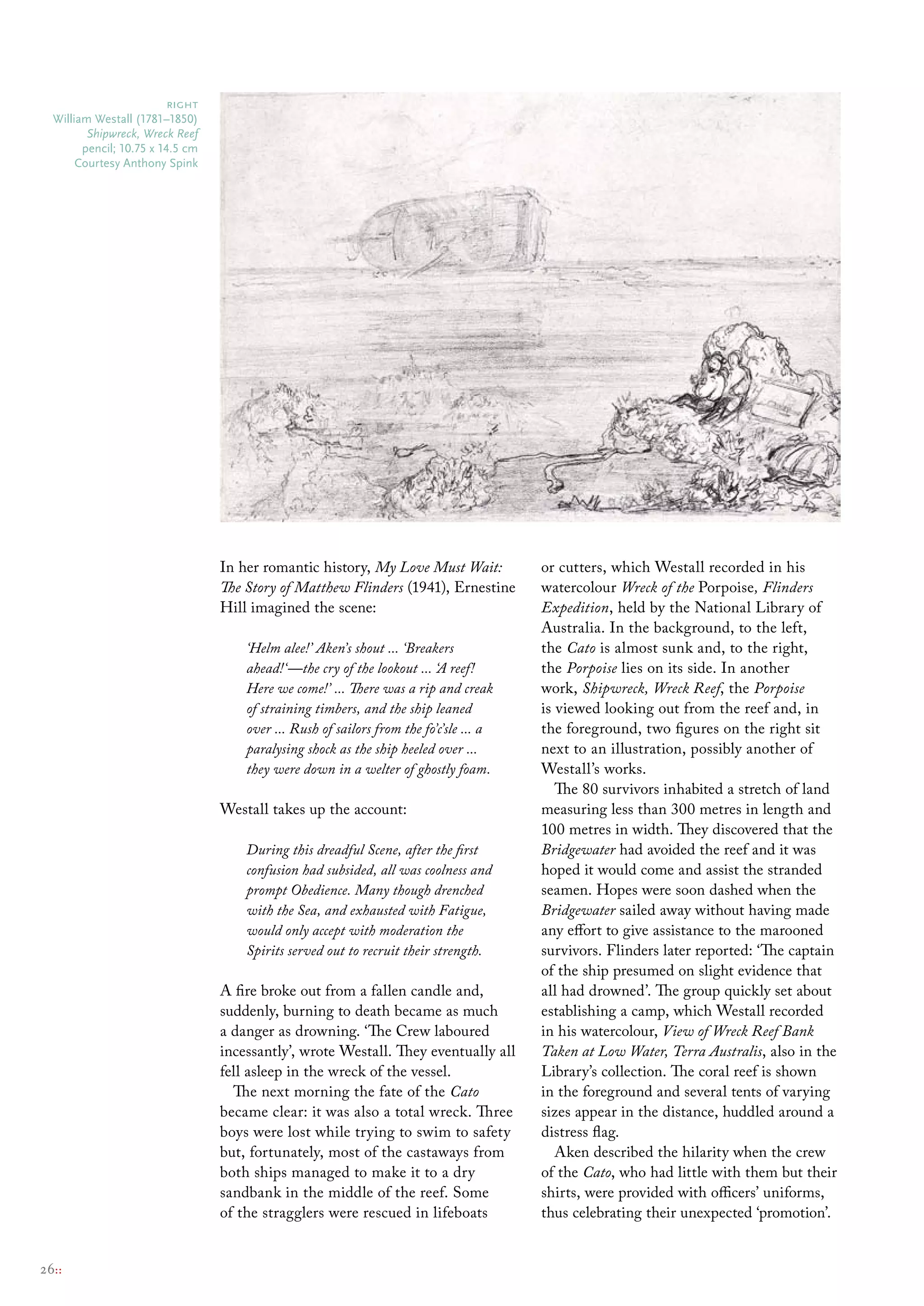 right
  William Westall (1781–1850)
         Shipwreck, Wreck Reef
        pencil; 10.75 x 14.5 cm
       courtesy Anthony spink




                                  In her romantic history, My Love Must Wait:            or cutters, which Westall recorded in his
                                  The Story of Matthew Flinders (1941), Ernestine        watercolour Wreck of the Porpoise, Flinders
                                  Hill imagined the scene:                               Expedition, held by the National Library of
                                                                                         Australia. In the background, to the left,
                                      ‘Helm alee!’ Aken’s shout ... ‘Breakers            the Cato is almost sunk and, to the right,
                                      ahead!‘—the cry of the lookout ... ‘A reef!        the Porpoise lies on its side. In another
                                      Here we come!’ ... There was a rip and creak       work, Shipwreck, Wreck Reef, the Porpoise
                                      of straining timbers, and the ship leaned          is viewed looking out from the reef and, in
                                      over ... Rush of sailors from the fo’c’sle ... a   the foreground, two figures on the right sit
                                      paralysing shock as the ship heeled over ...       next to an illustration, possibly another of
                                      they were down in a welter of ghostly foam.        Westall’s works.
                                                                                            The 80 survivors inhabited a stretch of land
                                  Westall takes up the account:                          measuring less than 300 metres in length and
                                                                                         100 metres in width. They discovered that the
                                      During this dreadful Scene, after the first        Bridgewater had avoided the reef and it was
                                      confusion had subsided, all was coolness and       hoped it would come and assist the stranded
                                      prompt Obedience. Many though drenched             seamen. Hopes were soon dashed when the
                                      with the Sea, and exhausted with Fatigue,          Bridgewater sailed away without having made
                                      would only accept with moderation the              any effort to give assistance to the marooned
                                      Spirits served out to recruit their strength.      survivors. Flinders later reported: ‘The captain
                                                                                         of the ship presumed on slight evidence that
                                  A fire broke out from a fallen candle and,             all had drowned’. The group quickly set about
                                  suddenly, burning to death became as much              establishing a camp, which Westall recorded
                                  a danger as drowning. ‘The Crew laboured               in his watercolour, View of Wreck Reef Bank
                                  incessantly’, wrote Westall. They eventually all       Taken at Low Water, Terra Australis, also in the
                                  fell asleep in the wreck of the vessel.                Library’s collection. The coral reef is shown
                                    The next morning the fate of the Cato                in the foreground and several tents of varying
                                  became clear: it was also a total wreck. Three         sizes appear in the distance, huddled around a
                                  boys were lost while trying to swim to safety          distress flag.
                                  but, fortunately, most of the castaways from              Aken described the hilarity when the crew
                                  both ships managed to make it to a dry                 of the Cato, who had little with them but their
                                  sandbank in the middle of the reef. Some               shirts, were provided with officers’ uniforms,
                                  of the stragglers were rescued in lifeboats            thus celebrating their unexpected ‘promotion’.


26::
 