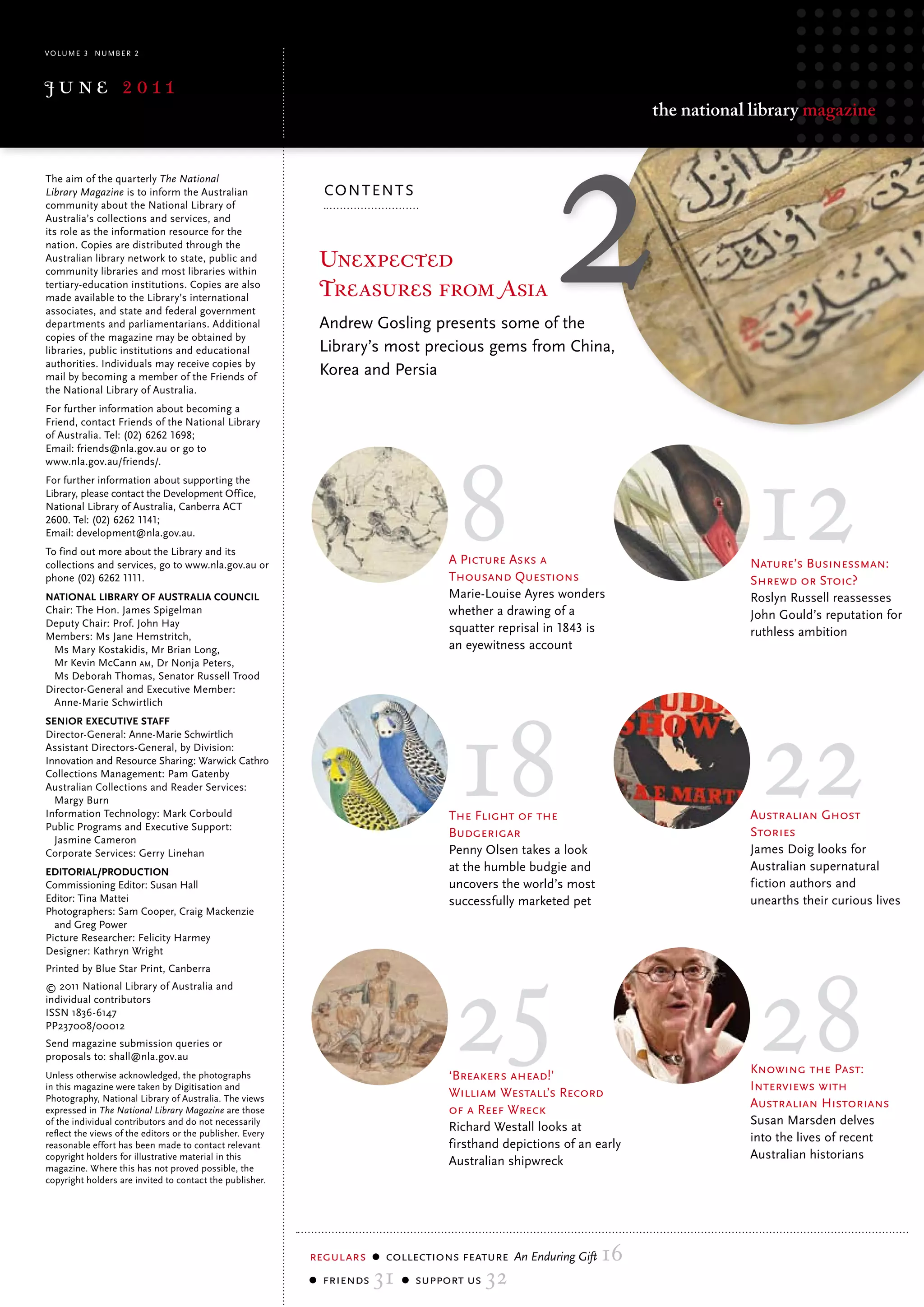 volume 3 Number 2



june 2011
                                                                                                                     the national library magazine


the aim of the quarterly The National
Library Magazine is to inform the Australian                 co N t eN t s
community about the National library of
Australia’s collections and services, and
its role as the information resource for the
nation. copies are distributed through the
Australian library network to state, public and
community libraries and most libraries within
                                                            Unexpected
tertiary-education institutions. copies are also
made available to the library’s international               Treasures from Asia
associates, and state and federal government
departments and parliamentarians. Additional                Andrew Gosling presents some of the
copies of the magazine may be obtained by
libraries, public institutions and educational              Library’s most precious gems from China,
authorities. Individuals may receive copies by
mail by becoming a member of the Friends of
                                                            Korea and Persia
the National library of Australia.
For further information about becoming a
Friend, contact Friends of the National library




                                                                                  8                                              12
of Australia. tel: (02) 6262 1698;
email: friends@nla.gov.au or go to
www.nla.gov.au/friends/.
For further information about supporting the
library, please contact the Development office,
National library of Australia, canberra Act
2600. tel: (02) 6262 1141;
email: development@nla.gov.au.
to find out more about the library and its
collections and services, go to www.nla.gov.au or                                 A Picture Asks a                               Nature’s Businessman:
phone (02) 6262 1111.                                                             Thousand Questions                             Shrewd or Stoic?
NatioNal library of australia CouNCil                                             marie-louise Ayres wonders                     roslyn russell reassesses
Chair: The Hon. James Spigelman                                                   whether a drawing of a                         John Gould’s reputation for
Deputy Chair: Prof. John Hay                                                      squatter reprisal in 1843 is
Members: Ms Jane Hemstritch,                                                                                                     ruthless ambition
 Ms Mary Kostakidis, Mr Brian Long,                                               an eyewitness account
 Mr Kevin McCann am, Dr Nonja Peters,
 Ms Deborah Thomas, Senator Russell Trood




                                                                                  18                                              22
Director-General and Executive Member:
 Anne-Marie Schwirtlich
seNior exeCutive staff
Director-General: Anne-Marie Schwirtlich
Assistant Directors-General, by Division:
Innovation and Resource Sharing: Warwick Cathro
Collections Management: Pam Gatenby
Australian Collections and Reader Services:
  Margy Burn
Information Technology: Mark Corbould                                             The Flight of the                              Australian Ghost
Public Programs and Executive Support:
                                                                                  Budgerigar                                     Stories
  Jasmine Cameron
Corporate Services: Gerry Linehan                                                 Penny olsen takes a look                       James Doig looks for
editorial/produCtioN                                                              at the humble budgie and                       Australian supernatural
Commissioning Editor: Susan Hall                                                  uncovers the world’s most                      fiction authors and
Editor: Tina Mattei                                                               successfully marketed pet                      unearths their curious lives
Photographers: Sam Cooper, Craig Mackenzie




                                                                                  25
  and Greg Power




                                                                                                                                  28
Picture Researcher: Felicity Harmey
Designer: Kathryn Wright
Printed by Blue Star Print, Canberra
© 2011 National Library of Australia and
individual contributors
ISSN 1836-6147
PP237008/00012
Send magazine submission queries or
proposals to: shall@nla.gov.au
unless otherwise acknowledged, the photographs                                    ‘Breakers ahead!’                              Knowing the Past:
in this magazine were taken by Digitisation and
                                                                                  William Westall’s Record                       Interviews with
Photography, National library of Australia. the views
expressed in The National Library Magazine are those                              of a Reef Wreck                                Australian Historians
of the individual contributors and do not necessarily
                                                                                  richard Westall looks at                       susan marsden delves
reflect the views of the editors or the publisher. every
                                                                                  firsthand depictions of an early               into the lives of recent
reasonable effort has been made to contact relevant
copyright holders for illustrative material in this
                                                                                  Australian shipwreck                           Australian historians
magazine. Where this has not proved possible, the
copyright holders are invited to contact the publisher.




                                                           regulars    collections feature An Enduring Gift   16
                                                            friends   31     support us   32
 