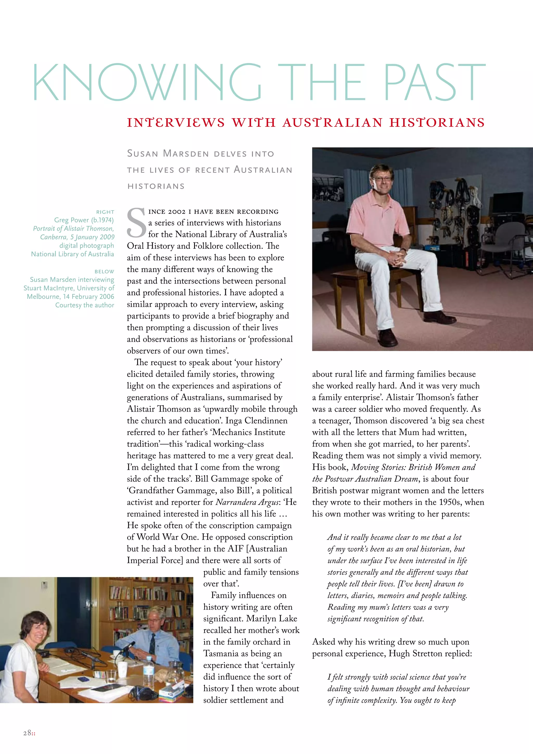 Knowing the Past                interviews with australian historians
                                  Susan Marsden delves into
                                  the lives of recent Australian
                                  historians



                                  S
                          right          ince 2002 i have been recording
          Greg Power (b.1974)            a series of interviews with historians
  Portrait of Alistair Thomson,
    Canberra, 5 January 2009             for the National Library of Australia’s
            digital photograph    Oral History and Folklore collection. The
  National library of Australia
                                  aim of these interviews has been to explore
                       below      the many different ways of knowing the
  susan marsden interviewing      past and the intersections between personal
stuart macIntyre, university of
 melbourne, 14 February 2006      and professional histories. I have adopted a
          courtesy the author     similar approach to every interview, asking
                                  participants to provide a brief biography and
                                  then prompting a discussion of their lives
                                  and observations as historians or ‘professional
                                  observers of our own times’.
                                     The request to speak about ‘your history’
                                  elicited detailed family stories, throwing           about rural life and farming families because
                                  light on the experiences and aspirations of          she worked really hard. And it was very much
                                  generations of Australians, summarised by            a family enterprise’. Alistair Thomson’s father
                                  Alistair Thomson as ‘upwardly mobile through         was a career soldier who moved frequently. As
                                  the church and education’. Inga Clendinnen           a teenager, Thomson discovered ‘a big sea chest
                                  referred to her father’s ‘Mechanics Institute        with all the letters that Mum had written,
                                  tradition’—this ‘radical working-class               from when she got married, to her parents’.
                                  heritage has mattered to me a very great deal.       Reading them was not simply a vivid memory.
                                  I’m delighted that I come from the wrong             His book, Moving Stories: British Women and
                                  side of the tracks’. Bill Gammage spoke of           the Postwar Australian Dream, is about four
                                  ‘Grandfather Gammage, also Bill’, a political        British postwar migrant women and the letters
                                  activist and reporter for Narrandera Argus: ‘He      they wrote to their mothers in the 1950s, when
                                  remained interested in politics all his life …       his own mother was writing to her parents:
                                  He spoke often of the conscription campaign
                                  of World War One. He opposed conscription                And it really became clear to me that a lot
                                  but he had a brother in the AIF [Australian              of my work’s been as an oral historian, but
                                  Imperial Force] and there were all sorts of              under the surface I've been interested in life
                                                          public and family tensions       stories generally and the different ways that
                                                          over that’.                      people tell their lives. [I’ve been] drawn to
                                                            Family influences on           letters, diaries, memoirs and people talking.
                                                          history writing are often        Reading my mum’s letters was a very
                                                          significant. Marilyn Lake        significant recognition of that.
                                                          recalled her mother’s work
                                                          in the family orchard in     Asked why his writing drew so much upon
                                                          Tasmania as being an         personal experience, Hugh Stretton replied:
                                                          experience that ‘certainly
                                                          did influence the sort of        I felt strongly with social science that you’re
                                                          history I then wrote about       dealing with human thought and behaviour
                                                          soldier settlement and           of infinite complexity. You ought to keep


28::
 