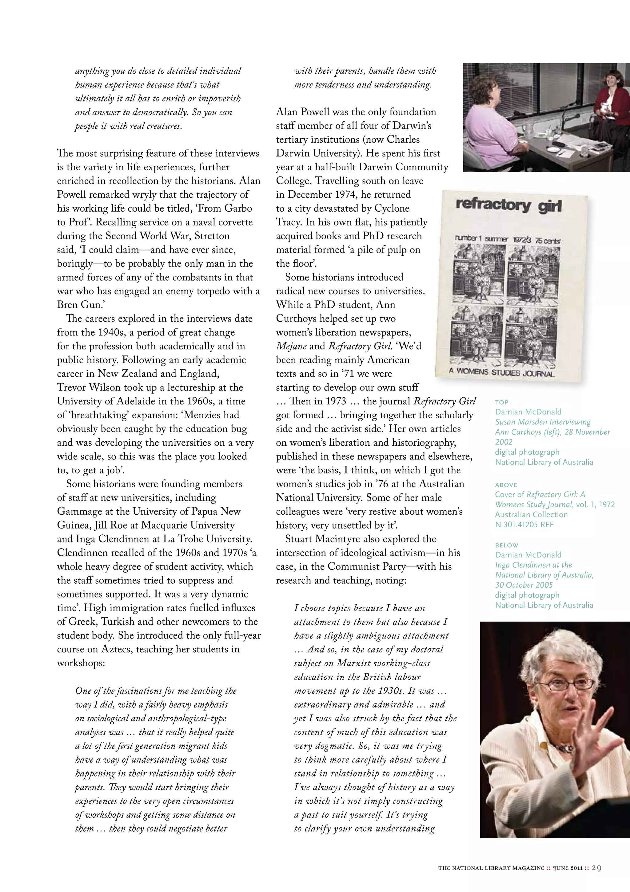 anything you do close to detailed individual        with their parents, handle them with
    human experience because that’s what                more tenderness and understanding.
    ultimately it all has to enrich or impoverish
    and answer to democratically. So you can        Alan Powell was the only foundation
    people it with real creatures.                  staff member of all four of Darwin’s
                                                    tertiary institutions (now Charles
The most surprising feature of these interviews     Darwin University). He spent his first
is the variety in life experiences, further         year at a half-built Darwin Community
enriched in recollection by the historians. Alan    College. Travelling south on leave
Powell remarked wryly that the trajectory of        in December 1974, he returned
his working life could be titled, ‘From Garbo       to a city devastated by Cyclone
to Prof ’. Recalling service on a naval corvette    Tracy. In his own flat, his patiently
during the Second World War, Stretton               acquired books and PhD research
said, ‘I could claim—and have ever since,           material formed ‘a pile of pulp on
boringly—to be probably the only man in the         the floor’.
armed forces of any of the combatants in that         Some historians introduced
war who has engaged an enemy torpedo with a         radical new courses to universities.
Bren Gun.’                                          While a PhD student, Ann
   The careers explored in the interviews date      Curthoys helped set up two
from the 1940s, a period of great change            women’s liberation newspapers,
for the profession both academically and in         Mejane and Refractory Girl. ‘We’d
public history. Following an early academic         been reading mainly American
career in New Zealand and England,                  texts and so in ’71 we were
Trevor Wilson took up a lectureship at the          starting to develop our own stuff
University of Adelaide in the 1960s, a time         … Then in 1973 … the journal Refractory Girl               top
of ‘breathtaking’ expansion: ‘Menzies had           got formed … bringing together the scholarly               Damian mcDonald
                                                                                                               Susan Marsden Interviewing
obviously been caught by the education bug          side and the activist side.’ Her own articles              Ann Curthoys (left), 28 November
and was developing the universities on a very       on women’s liberation and historiography,                  2002
                                                                                                               digital photograph
wide scale, so this was the place you looked        published in these newspapers and elsewhere,               National library of Australia
to, to get a job’.                                  were ‘the basis, I think, on which I got the
   Some historians were founding members            women’s studies job in ’76 at the Australian               above
of staff at new universities, including             National University. Some of her male                      cover of Refractory Girl: A
                                                                                                               Womens Study Journal, vol. 1, 1972
Gammage at the University of Papua New              colleagues were ‘very restive about women’s                Australian collection
Guinea, Jill Roe at Macquarie University            history, very unsettled by it’.                            N 301.41205 reF
and Inga Clendinnen at La Trobe University.           Stuart Macintyre also explored the                       below
Clendinnen recalled of the 1960s and 1970s ‘a       intersection of ideological activism—in his                Damian mcDonald
whole heavy degree of student activity, which       case, in the Communist Party—with his                      Inga Clendinnen at the
                                                                                                               National Library of Australia,
the staff sometimes tried to suppress and           research and teaching, noting:                             30 October 2005
sometimes supported. It was a very dynamic                                                                     digital photograph
time’. High immigration rates fuelled influxes          I choose topics because I have an                      National library of Australia

of Greek, Turkish and other newcomers to the            attachment to them but also because I
student body. She introduced the only full-year         have a slightly ambiguous attachment
course on Aztecs, teaching her students in              … And so, in the case of my doctoral
workshops:                                              subject on Marxist working-class
                                                        education in the British labour
    One of the fascinations for me teaching the         movement up to the 1930s. It was …
    way I did, with a fairly heavy emphasis             extraordinary and admirable … and
    on sociological and anthropological-type            yet I was also struck by the fact that the
    analyses was … that it really helped quite          content of much of this education was
    a lot of the first generation migrant kids          very dogmatic. So, it was me trying
    have a way of understanding what was                to think more carefully about where I
    happening in their relationship with their          stand in relationship to something …
    parents. They would start bringing their            I've always thought of history as a way
    experiences to the very open circumstances          in which it's not simply constructing
    of workshops and getting some distance on           a past to suit yourself. It’s trying
    them … then they could negotiate better             to clarify your own understanding


                                                                                               the national library magazine :: june 2011 ::   29
 