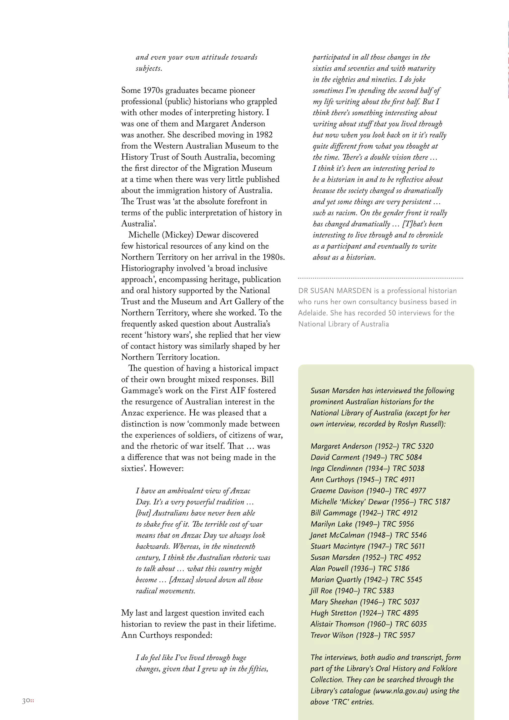 and even your own attitude towards                  participated in all those changes in the
           subjects.                                           sixties and seventies and with maturity
                                                               in the eighties and nineties. I do joke
       Some 1970s graduates became pioneer                     sometimes I’m spending the second half of
       professional (public) historians who grappled           my life writing about the first half. But I
       with other modes of interpreting history. I             think there’s something interesting about
       was one of them and Margaret Anderson                   writing about stuff that you lived through
       was another. She described moving in 1982               but now when you look back on it it’s really
       from the Western Australian Museum to the               quite different from what you thought at
       History Trust of South Australia, becoming              the time. There’s a double vision there …
       the first director of the Migration Museum              I think it’s been an interesting period to
       at a time when there was very little published          be a historian in and to be reflective about
       about the immigration history of Australia.             because the society changed so dramatically
       The Trust was ‘at the absolute forefront in             and yet some things are very persistent …
       terms of the public interpretation of history in        such as racism. On the gender front it really
       Australia’.                                             has changed dramatically … [T]hat’s been
         Michelle (Mickey) Dewar discovered                    interesting to live through and to chronicle
       few historical resources of any kind on the             as a participant and eventually to write
       Northern Territory on her arrival in the 1980s.         about as a historian.
       Historiography involved ‘a broad inclusive
       approach’, encompassing heritage, publication
       and oral history supported by the National          Dr susAN mArsDeN is a professional historian
       Trust and the Museum and Art Gallery of the         who runs her own consultancy business based in
       Northern Territory, where she worked. To the        Adelaide. she has recorded 50 interviews for the
       frequently asked question about Australia’s         National library of Australia
       recent ‘history wars’, she replied that her view
       of contact history was similarly shaped by her
       Northern Territory location.
         The question of having a historical impact
       of their own brought mixed responses. Bill
       Gammage’s work on the First AIF fostered               Susan Marsden has interviewed the following
       the resurgence of Australian interest in the           prominent Australian historians for the
       Anzac experience. He was pleased that a                National Library of Australia (except for her
       distinction is now ‘commonly made between              own interview, recorded by Roslyn Russell):
       the experiences of soldiers, of citizens of war,
       and the rhetoric of war itself. That … was             Margaret Anderson (1952–) TRC 5320
       a difference that was not being made in the            David Carment (1949–) TRC 5084
       sixties’. However:                                     Inga Clendinnen (1934–) TRC 5038
                                                              Ann Curthoys (1945–) TRC 4911
           I have an ambivalent view of Anzac                 Graeme Davison (1940–) TRC 4977
           Day. It’s a very powerful tradition …              Michelle ‘Mickey’ Dewar (1956–) TRC 5187
           [but] Australians have never been able             Bill Gammage (1942–) TRC 4912
           to shake free of it. The terrible cost of war      Marilyn Lake (1949–) TRC 5956
           means that on Anzac Day we always look             Janet McCalman (1948–) TRC 5546
           backwards. Whereas, in the nineteenth              Stuart Macintyre (1947–) TRC 5611
           century, I think the Australian rhetoric was       Susan Marsden (1952–) TRC 4952
           to talk about … what this country might            Alan Powell (1936–) TRC 5186
           become … [Anzac] slowed down all those             Marian Quartly (1942–) TRC 5545
           radical movements.                                 Jill Roe (1940–) TRC 5383
                                                              Mary Sheehan (1946–) TRC 5037
       My last and largest question invited each              Hugh Stretton (1924–) TRC 4895
       historian to review the past in their lifetime.        Alistair Thomson (1960–) TRC 6035
       Ann Curthoys responded:                                Trevor Wilson (1928–) TRC 5957

           I do feel like I’ve lived through huge             The interviews, both audio and transcript, form
           changes, given that I grew up in the fifties,      part of the Library’s Oral History and Folklore
                                                              Collection. They can be searched through the
                                                              Library’s catalogue (www.nla.gov.au) using the
30::                                                          above ‘TRC’ entries.
 