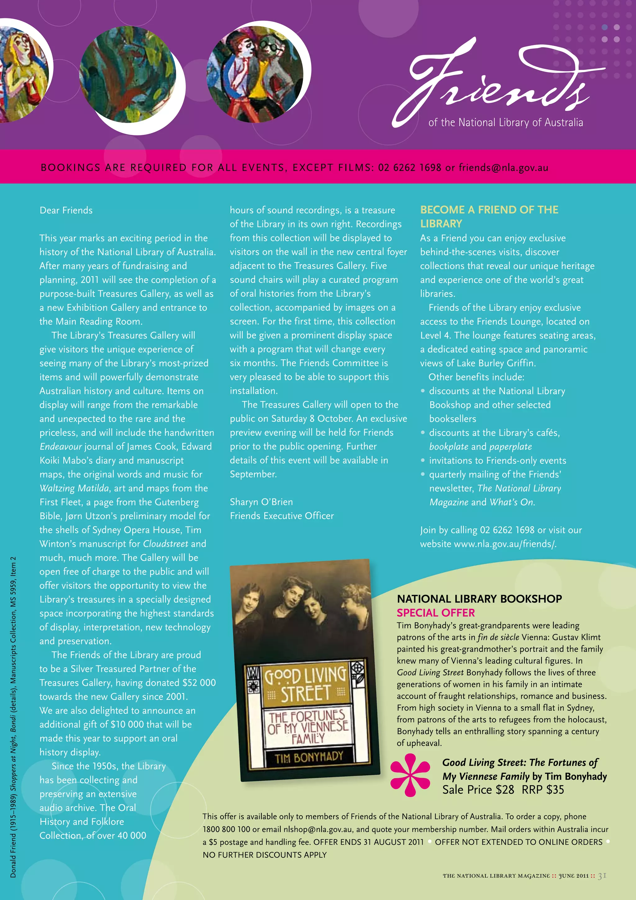 Friends   of the National Library of Australia


                                                                                                        BOOKINGS ARe ReQuIReD FOR ALL e veNTS, e xCeP T FILMS: 02 6262 1698 or friends@nla.gov.au


                                                                                                        Dear Friends                                       hours of sound recordings, is a treasure            beCoMe a frieNd of tHe
                                                                                                                                                           of the library in its own right. recordings         library
                                                                                                        this year marks an exciting period in the          from this collection will be displayed to            As a Friend you can enjoy exclusive
                                                                                                        history of the National library of Australia.      visitors on the wall in the new central foyer        behind-the-scenes visits, discover
                                                                                                        After many years of fundraising and                adjacent to the treasures Gallery. Five              collections that reveal our unique heritage
                                                                                                        planning, 2011 will see the completion of a        sound chairs will play a curated program             and experience one of the world’s great
                                                                                                        purpose-built treasures Gallery, as well as        of oral histories from the library’s                 libraries.
                                                                                                        a new exhibition Gallery and entrance to           collection, accompanied by images on a                  Friends of the library enjoy exclusive
                                                                                                        the main reading room.                             screen. For the first time, this collection          access to the Friends lounge, located on
                                                                                                           the library’s treasures Gallery will            will be given a prominent display space              level 4. the lounge features seating areas,
                                                                                                        give visitors the unique experience of             with a program that will change every                a dedicated eating space and panoramic
                                                                                                        seeing many of the library’s most-prized           six months. the Friends committee is                 views of lake burley Griffin.
                                                                                                        items and will powerfully demonstrate              very pleased to be able to support this                 other benefits include:
                                                                                                        Australian history and culture. Items on           installation.                                        • discounts at the National library
                                                                                                        display will range from the remarkable                the treasures Gallery will open to the               bookshop and other selected
                                                                                                        and unexpected to the rare and the                 public on saturday 8 october. An exclusive              booksellers
                                                                                                        priceless, and will include the handwritten        preview evening will be held for Friends             • discounts at the library’s cafés,
                                                                                                        Endeavour journal of James cook, edward            prior to the public opening. Further                    bookplate and paperplate
                                                                                                        Koiki mabo’s diary and manuscript                  details of this event will be available in           • invitations to Friends-only events
                                                                                                        maps, the original words and music for             september.                                           • quarterly mailing of the Friends’
                                                                                                        Waltzing Matilda, art and maps from the                                                                    newsletter, The National Library
                                                                                                        First Fleet, a page from the Gutenberg           sharyn o’brien                                            Magazine and What’s On.
                                                                                                        bible, Jørn utzon’s preliminary model for        Friends executive officer
                                                                                                        the shells of sydney opera House, tim                                                                   Join by calling 02 6262 1698 or visit our
                                                                                                        Winton’s manuscript for Cloudstreet and                                                                 website www.nla.gov.au/friends/.
                                                                                                        much, much more. the Gallery will be
Donald Friend (1915–1989) Shoppers at Night, Bondi (details), manuscripts collection, ms 5959, Item 2




                                                                                                        open free of charge to the public and will
                                                                                                        offer visitors the opportunity to view the
                                                                                                        library’s treasures in a specially designed                                                      NatioNal library booksHop
                                                                                                        space incorporating the highest standards                                                        speCial offer
                                                                                                        of display, interpretation, new technology                                                       tim bonyhady’s great-grandparents were leading
                                                                                                        and preservation.                                                                                patrons of the arts in fin de siècle vienna: Gustav Klimt
                                                                                                                                                                                                         painted his great-grandmother’s portrait and the family
                                                                                                           the Friends of the library are proud
                                                                                                                                                                                                         knew many of vienna’s leading cultural figures. In
                                                                                                        to be a silver treasured Partner of the                                                          Good Living Street bonyhady follows the lives of three
                                                                                                        treasures Gallery, having donated $52 000                                                        generations of women in his family in an intimate
                                                                                                        towards the new Gallery since 2001.                                                              account of fraught relationships, romance and business.
                                                                                                        We are also delighted to announce an                                                             From high society in vienna to a small flat in sydney,
                                                                                                                                                                                                         from patrons of the arts to refugees from the holocaust,
                                                                                                        additional gift of $10 000 that will be
                                                                                                                                                                                                         bonyhady tells an enthralling story spanning a century
                                                                                                        made this year to support an oral                                                                of upheaval.
                                                                                                        history display.
                                                                                                           since the 1950s, the library                                                                                Good Living Street: The Fortunes of
                                                                                                        has been collecting and                                                                                        My Viennese Family by tim bonyhady
                                                                                                        preserving an extensive                                                                                        sale Price $28 rrP $35
                                                                                                        audio archive. the oral
                                                                                                                                                 this offer is available only to members of Friends of the National library of Australia. to order a copy, phone
                                                                                                        History and Folklore
                                                                                                                                                 1800 800 100 or email nlshop@nla.gov.au, and quote your membership number. mail orders within Australia incur
                                                                                                        collection, of over 40 000
                                                                                                                                                    a $5 postage and handling fee. oFFer eNDs 31 AuGust 2011    • oFFer Not eXteNDeD to oNlINe orDers •
                                                                                                                                                    No FurtHer DIscouNts APPly

                                                                                                                                                                                                                     the national library magazine :: june 2011 ::   31
 