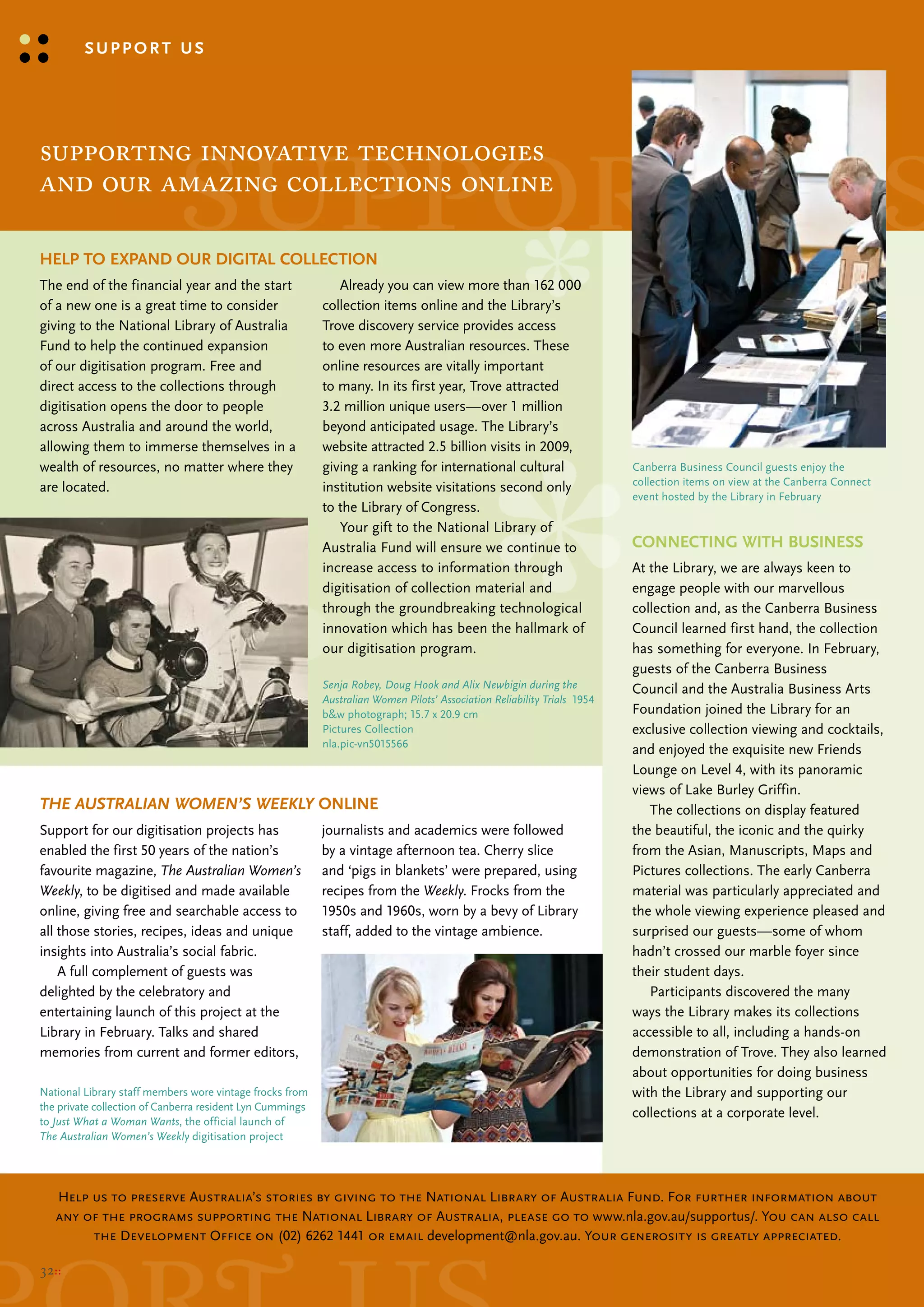 support us




                            support us
supporting innovative technologies
and our amazing collections online

Help to expaNd our digital ColleCtioN
the end of the financial year and the start                   Already you can view more than 162 000
of a new one is a great time to consider                   collection items online and the library’s
giving to the National library of Australia                trove discovery service provides access
Fund to help the continued expansion                       to even more Australian resources. these
of our digitisation program. Free and                      online resources are vitally important
direct access to the collections through                   to many. In its first year, trove attracted
digitisation opens the door to people                      3.2 million unique users—over 1 million
across Australia and around the world,                     beyond anticipated usage. the library’s
allowing them to immerse themselves in a                   website attracted 2.5 billion visits in 2009,
wealth of resources, no matter where they                  giving a ranking for international cultural                    canberra business council guests enjoy the
                                                                                                                          collection items on view at the canberra connect
are located.                                               institution website visitations second only
                                                                                                                          event hosted by the library in February
                                                           to the library of congress.
                                                              your gift to the National library of
                                                           Australia Fund will ensure we continue to                      CoNNeCtiNg WitH busiNess
                                                           increase access to information through                         At the library, we are always keen to
                                                           digitisation of collection material and                        engage people with our marvellous
                                                           through the groundbreaking technological                       collection and, as the canberra business
                                                           innovation which has been the hallmark of                      council learned first hand, the collection
                                                           our digitisation program.                                      has something for everyone. In February,
                                                                                                                          guests of the canberra business
                                                           Senja Robey, Doug Hook and Alix Newbigin during the            council and the Australia business Arts
                                                           Australian Women Pilots’ Association Reliability Trials 1954
                                                           b&w photograph; 15.7 x 20.9 cm                                 Foundation joined the library for an
                                                           Pictures collection                                            exclusive collection viewing and cocktails,
                                                           nla.pic-vn5015566
                                                                                                                          and enjoyed the exquisite new Friends
                                                                                                                          lounge on level 4, with its panoramic
                                                                                                                          views of lake burley Griffin.
The AuSTrALiAn WoMen’S WeekLy oNliNe                                                                                         the collections on display featured
support for our digitisation projects has                  journalists and academics were followed                        the beautiful, the iconic and the quirky
enabled the first 50 years of the nation’s                 by a vintage afternoon tea. cherry slice                       from the Asian, manuscripts, maps and
favourite magazine, The Australian Women’s                 and ‘pigs in blankets’ were prepared, using                    Pictures collections. the early canberra
Weekly, to be digitised and made available                 recipes from the Weekly. Frocks from the                       material was particularly appreciated and
online, giving free and searchable access to               1950s and 1960s, worn by a bevy of library                     the whole viewing experience pleased and
all those stories, recipes, ideas and unique               staff, added to the vintage ambience.                          surprised our guests—some of whom
insights into Australia’s social fabric.                                                                                  hadn’t crossed our marble foyer since
    A full complement of guests was                                                                                       their student days.
delighted by the celebratory and                                                                                             Participants discovered the many
entertaining launch of this project at the                                                                                ways the library makes its collections
library in February. talks and shared                                                                                     accessible to all, including a hands-on
memories from current and former editors,                                                                                 demonstration of trove. they also learned
                                                                                                                          about opportunities for doing business
National library staff members wore vintage frocks from                                                                   with the library and supporting our
the private collection of canberra resident lyn cummings
                                                                                                                          collections at a corporate level.
to Just What a Woman Wants, the official launch of
The Australian Women’s Weekly digitisation project




   Help us to preserve Australia’s stories by giving to the National Library of Australia Fund. For further information about
   any of the programs supporting the National Library of Australia, please go to www.nla.gov.au/supportus/. You can also call
        the Development Office on (02) 6262 1441 or email development@nla.gov.au. Your generosity is greatly appreciated.

32::
 
