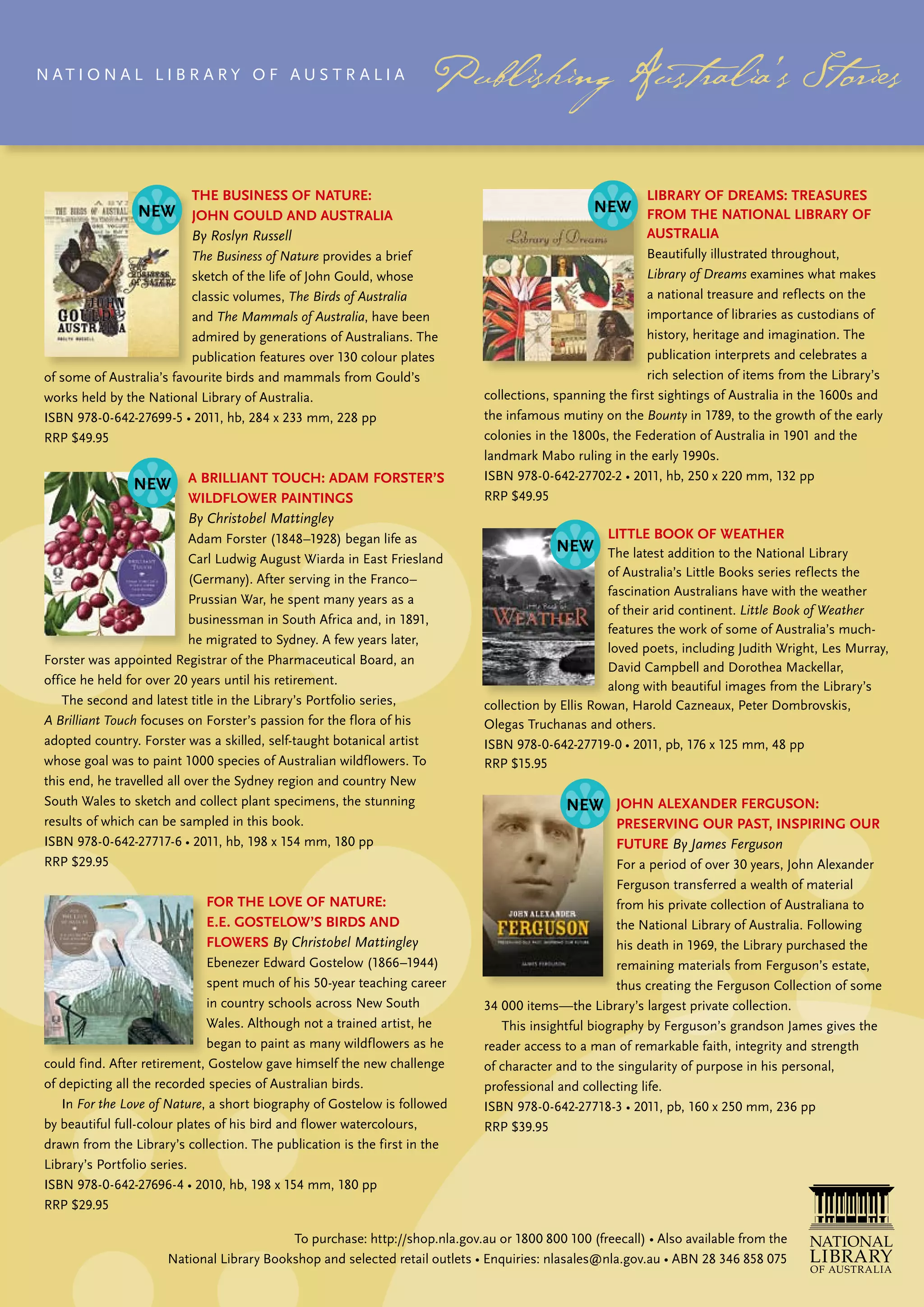 N At i o N A L L ib r A ry o f Aus t r A L i A




                           The Business of naTure:                                                         liBrary of dreams: Treasures
                           John Gould and ausTralia                                                        from The naTional liBrary of
                           By Roslyn Russell                                                               ausTralia
                           The Business of Nature provides a brief                                          beautifully illustrated throughout,
                           sketch of the life of John Gould, whose                                          Library of Dreams examines what makes
                           classic volumes, The Birds of Australia                                          a national treasure and reflects on the
                           and The Mammals of Australia, have been                                          importance of libraries as custodians of
                           admired by generations of Australians. the                                       history, heritage and imagination. the
                           publication features over 130 colour plates                                      publication interprets and celebrates a
 of some of Australia’s favourite birds and mammals from Gould’s                                            rich selection of items from the Library’s
 works held by the National Library of Australia.                             collections, spanning the first sightings of Australia in the 1600s and
 ISBN 978-0-642-27699-5 • 2011, hb, 284 x 233 mm, 228 pp                      the infamous mutiny on the Bounty in 1789, to the growth of the early
 RRP $49.95                                                                   colonies in the 1800s, the federation of Australia in 1901 and the
                                                                              landmark Mabo ruling in the early 1990s.
                          a BrillianT Touch: adam forsTer’s                   ISBN 978-0-642-27702-2 • 2011, hb, 250 x 220 mm, 132 pp
                          WildfloWer PainTinGs                                RRP $49.95
                          By Christobel Mattingley
                             Adam Forster (1848–1928) began life as                                 liTTle Book of WeaTher
                             Carl Ludwig August Wiarda in East Friesland                             the latest addition to the National Library
                             (Germany). After serving in the Franco–                                 of Australia’s Little books series reflects the
                                                                                                     fascination Australians have with the weather
                             Prussian War, he spent many years as a
                                                                                                     of their arid continent. Little Book of Weather
                             businessman in south Africa and, in 1891,
                                                                                                     features the work of some of Australia’s much-
                             he migrated to sydney. A few years later,
                                                                                                     loved poets, including Judith Wright, Les Murray,
 forster was appointed registrar of the Pharmaceutical board, an
                                                                                                     David Campbell and Dorothea Mackellar,
 office he held for over 20 years until his retirement.                                              along with beautiful images from the Library’s
    the second and latest title in the Library’s Portfolio series,            collection by Ellis Rowan, Harold Cazneaux, Peter Dombrovskis,
 A Brilliant Touch focuses on forster’s passion for the flora of his          olegas truchanas and others.
 adopted country. Forster was a skilled, self-taught botanical artist         ISBN 978-0-642-27719-0 • 2011, pb, 176 x 125 mm, 48 pp
 whose goal was to paint 1000 species of Australian wildflowers. to           rrP $15.95
 this end, he travelled all over the sydney region and country New
 south Wales to sketch and collect plant specimens, the stunning                                     John alexander ferGuson:
 results of which can be sampled in this book.                                                       PreservinG our PasT, insPirinG our
 ISBN 978-0-642-27717-6 • 2011, hb, 198 x 154 mm, 180 pp                                             fuTure By James Ferguson
 rrP $29.95                                                                                           For a period of over 30 years, John Alexander
                                                                                                      ferguson transferred a wealth of material
                             for The love of naTure:                                                  from his private collection of Australiana to
                             e.e. GosTeloW’s Birds and                                                the National Library of Australia. following
                             floWers By Christobel Mattingley                                         his death in 1969, the Library purchased the
                               Ebenezer Edward Gostelow (1866–1944)                                   remaining materials from ferguson’s estate,
                               spent much of his 50-year teaching career                              thus creating the ferguson Collection of some
                               in country schools across New south            34 000 items—the Library’s largest private collection.
                               Wales. Although not a trained artist, he          this insightful biography by ferguson’s grandson James gives the
                               began to paint as many wildflowers as he       reader access to a man of remarkable faith, integrity and strength
 could find. After retirement, Gostelow gave himself the new challenge        of character and to the singularity of purpose in his personal,
 of depicting all the recorded species of Australian birds.                   professional and collecting life.
    in For the Love of Nature, a short biography of Gostelow is followed      ISBN 978-0-642-27718-3 • 2011, pb, 160 x 250 mm, 236 pp
 by beautiful full-colour plates of his bird and flower watercolours,         RRP $39.95
 drawn from the Library’s collection. the publication is the first in the
 Library’s Portfolio series.
 ISBN 978-0-642-27696-4 • 2010, hb, 198 x 154 mm, 180 pp
 rrP $29.95

                                            To purchase: http://shop.nla.gov.au or 1800 800 100 (freecall) • Also available from the
                       National Library Bookshop and selected retail outlets • Enquiries: nlasales@nla.gov.au • ABN 28 346 858 075
 