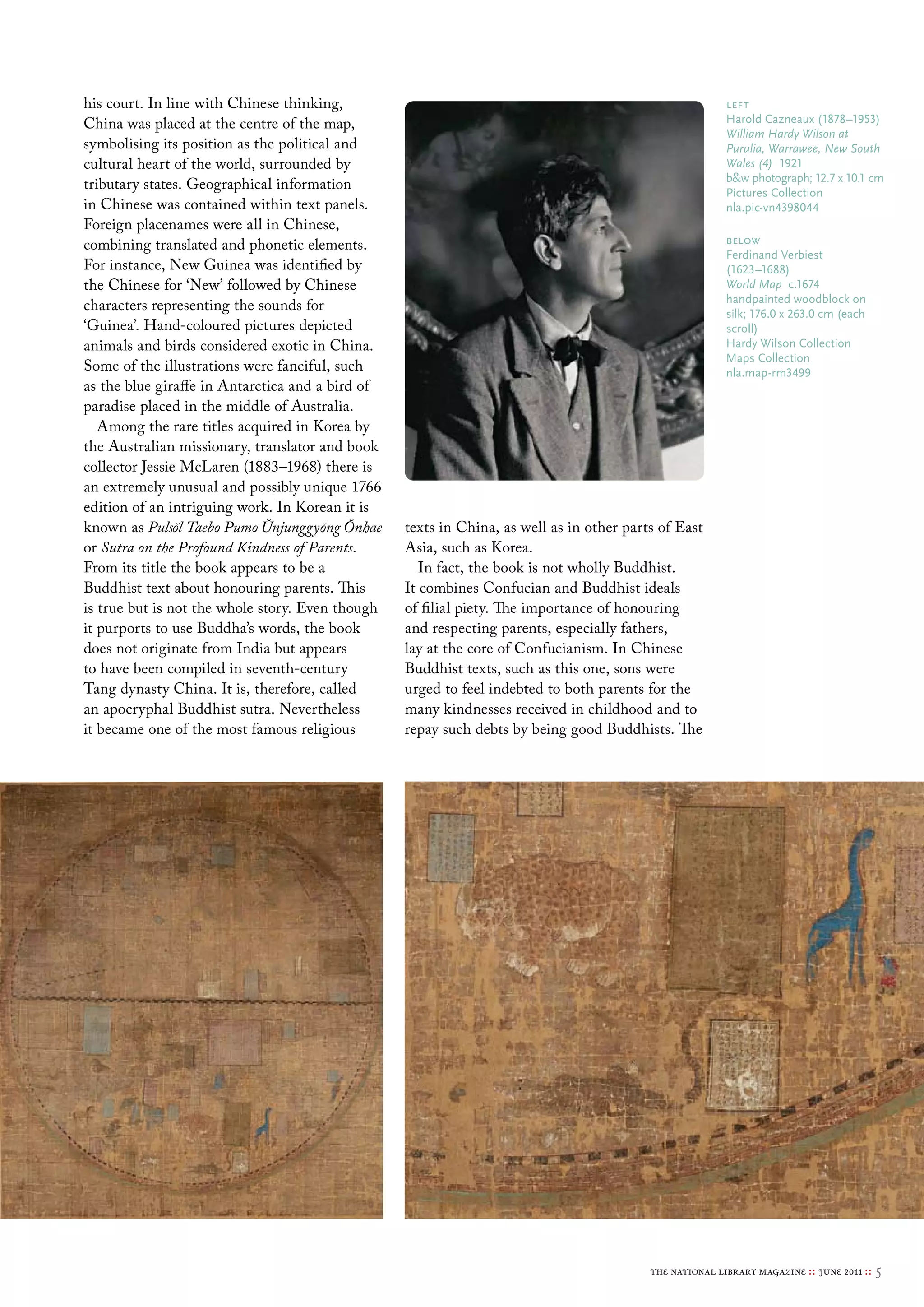 his court. In line with Chinese thinking,                                                                left
China was placed at the centre of the map,                                                               Harold cazneaux (1878–1953)
                                                                                                         William Hardy Wilson at
symbolising its position as the political and                                                            Purulia, Warrawee, New South
cultural heart of the world, surrounded by                                                               Wales (4) 1921
                                                                                                         b&w photograph; 12.7 x 10.1 cm
tributary states. Geographical information                                                               Pictures collection
in Chinese was contained within text panels.                                                             nla.pic-vn4398044
Foreign placenames were all in Chinese,
combining translated and phonetic elements.                                                              below
                                                                                                         Ferdinand verbiest
For instance, New Guinea was identified by                                                               (1623–1688)
the Chinese for ‘New’ followed by Chinese                                                                World Map c.1674
                                                                                                         handpainted woodblock on
characters representing the sounds for                                                                   silk; 176.0 x 263.0 cm (each
‘Guinea’. Hand-coloured pictures depicted                                                                scroll)
animals and birds considered exotic in China.                                                            Hardy Wilson collection
                                                                                                         maps collection
Some of the illustrations were fanciful, such                                                            nla.map-rm3499
as the blue giraffe in Antarctica and a bird of
paradise placed in the middle of Australia.
   Among the rare titles acquired in Korea by
the Australian missionary, translator and book
collector Jessie McLaren (1883–1968) there is
an extremely unusual and possibly unique 1766
edition of an intriguing work. In Korean it is
                              ˘        ˘ ˘
known as Puls˘ Taebo Pumo Unjunggyong Onhae
                ol                                texts in China, as well as in other parts of East
or Sutra on the Profound Kindness of Parents.     Asia, such as Korea.
From its title the book appears to be a              In fact, the book is not wholly Buddhist.
Buddhist text about honouring parents. This       It combines Confucian and Buddhist ideals
is true but is not the whole story. Even though   of filial piety. The importance of honouring
it purports to use Buddha’s words, the book       and respecting parents, especially fathers,
does not originate from India but appears         lay at the core of Confucianism. In Chinese
to have been compiled in seventh-century          Buddhist texts, such as this one, sons were
Tang dynasty China. It is, therefore, called      urged to feel indebted to both parents for the
an apocryphal Buddhist sutra. Nevertheless        many kindnesses received in childhood and to
it became one of the most famous religious        repay such debts by being good Buddhists. The




                                                                                          the national library magazine :: june 2011 ::   5
 
