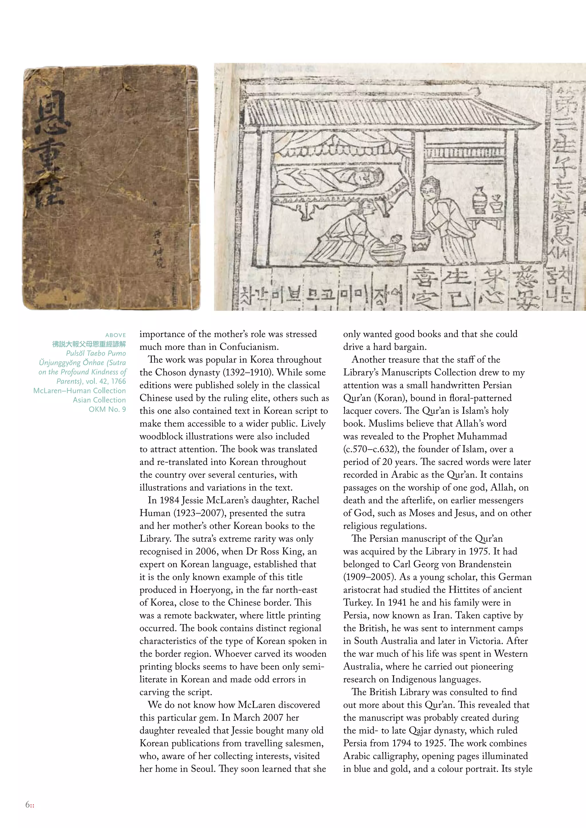 above     importance of the mother’s role was stressed       only wanted good books and that she could
       彿說大報父母恩重經諺解                much more than in Confucianism.                    drive a hard bargain.
           Puls˘ l Taebo Pumo
               o
   ˘        o ˘
   Unjunggy˘ ng Onhae (Sutra         The work was popular in Korea throughout           Another treasure that the staff of the
   on the Profound Kindness of    the Choson dynasty (1392–1910). While some         Library’s Manuscripts Collection drew to my
        Parents), vol. 42, 1766
  mclaren–Human collection
                                  editions were published solely in the classical    attention was a small handwritten Persian
              Asian collection    Chinese used by the ruling elite, others such as   Qur’an (Koran), bound in floral-patterned
                    oKm No. 9     this one also contained text in Korean script to   lacquer covers. The Qur’an is Islam’s holy
                                  make them accessible to a wider public. Lively     book. Muslims believe that Allah’s word
                                  woodblock illustrations were also included         was revealed to the Prophet Muhammad
                                  to attract attention. The book was translated      (c.570–c.632), the founder of Islam, over a
                                  and re-translated into Korean throughout           period of 20 years. The sacred words were later
                                  the country over several centuries, with           recorded in Arabic as the Qur’an. It contains
                                  illustrations and variations in the text.          passages on the worship of one god, Allah, on
                                     In 1984 Jessie McLaren’s daughter, Rachel       death and the afterlife, on earlier messengers
                                  Human (1923–2007), presented the sutra             of God, such as Moses and Jesus, and on other
                                  and her mother’s other Korean books to the         religious regulations.
                                  Library. The sutra’s extreme rarity was only          The Persian manuscript of the Qur’an
                                  recognised in 2006, when Dr Ross King, an          was acquired by the Library in 1975. It had
                                  expert on Korean language, established that        belonged to Carl Georg von Brandenstein
                                  it is the only known example of this title         (1909–2005). As a young scholar, this German
                                  produced in Hoeryong, in the far north-east        aristocrat had studied the Hittites of ancient
                                  of Korea, close to the Chinese border. This        Turkey. In 1941 he and his family were in
                                  was a remote backwater, where little printing      Persia, now known as Iran. Taken captive by
                                  occurred. The book contains distinct regional      the British, he was sent to internment camps
                                  characteristics of the type of Korean spoken in    in South Australia and later in Victoria. After
                                  the border region. Whoever carved its wooden       the war much of his life was spent in Western
                                  printing blocks seems to have been only semi-      Australia, where he carried out pioneering
                                  literate in Korean and made odd errors in          research on Indigenous languages.
                                  carving the script.                                   The British Library was consulted to find
                                     We do not know how McLaren discovered           out more about this Qur’an. This revealed that
                                  this particular gem. In March 2007 her             the manuscript was probably created during
                                  daughter revealed that Jessie bought many old      the mid- to late Qajar dynasty, which ruled
                                  Korean publications from travelling salesmen,      Persia from 1794 to 1925. The work combines
                                  who, aware of her collecting interests, visited    Arabic calligraphy, opening pages illuminated
                                  her home in Seoul. They soon learned that she      in blue and gold, and a colour portrait. Its style


6::
 