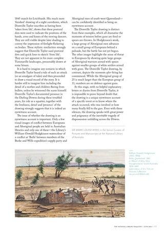 1845 search for Leichhardt. His much more          Aboriginal men of south-west Queensland—
‘finished’ drawing of a night corroboree, which    can be confidently identified as being an
Domville Taylor inscribes as having been           eyewitness account.
‘taken from life’, shows that these postural          The Domville Taylor drawing is distinct
dots were used to indicate the positions of the    from these examples, which all dramatise the
hands, arms and knees of the moving dancers.       moments of tension before guns are fired or
They are still visible despite later shading to    spears are thrown. In Hodgkinson’s work,
convey the impression of firelight flickering      a large group of Aboriginal men advances
on bodies. These stylistic similarities strongly   on a small group of Europeans behind a
suggest that Domville Taylor used postural         palisade, but the battle has not yet begun.
dots and quick lines to sketch ‘from life’.        The other images highlight the sense of threat
They are not apparent in his more complete         to Europeans by showing quite large groups
Tummaville landscapes, presumably drawn at         of Aboriginal warriors armed with spears
some leisure.                                      against smaller groups of white settlers armed
   It is hard to imagine any scenario in which     with guns. The Domville Taylor drawing, by
Domville Taylor heard a tale of such an attack     contrast, depicts the moments after firing has
(or an amalgam of tales) and then proceeded        commenced. While the Aboriginal group of
to draw a visual record of the story. It is        25 is much larger than the European group of
harder still to imagine him including the          11, numbers are no defence against guns.
detail of a mother and children fleeing from          At this stage, with no helpful explanatory
bullets, unless he witnessed the scene himself.    letters or diaries from Domville Taylor, it
Domville Taylor’s documented presence in           is impossible to prove beyond doubt that
the Darling Downs during these troubled            the drawing is a unique eyewitness account
years, his role as a squatter, together with       of a specific event or to know where the
the liveliness, detail and ‘presence’ of the       attack occurred, who was involved or how
drawing strongly suggests that it is indeed an     many finally fell to the gun. Even with these
eyewitness account.                                silences, the drawing speaks with great power
   The issue of whether the drawing is an          and poignancy of the inevitable tragedy of
eyewitness account is important. Only a few        dispossession unfolding across the Downs.
visual images of conflict between Europeans
and Aboriginal people are held in Australian
libraries and only one of these—the Library’s      Dr mArIe-louIse Ayres is the senior curator of
William Oswald Hodgkinson watercolour of           Pictures and manuscripts at the National library
a conflict at ‘Bulla’ between members of the       of Australia
Burke and Wills expedition’s supply party and


                                                                                                         left
                                                                                                         William oswald Hodgkinson
                                                                                                         (1835–1900)
                                                                                                         Bulla, Queensland 1861
                                                                                                         in ‘Album of miss eliza
                                                                                                         younghusband, south Australia,
                                                                                                         1856–1865’
                                                                                                         watercolour; 21.8 x 13.4 cm
                                                                                                         Pictures collection
                                                                                                         nla.pic-vn4189024-s46




                                                                                         the national library magazine :: june 2011 ::   11
 