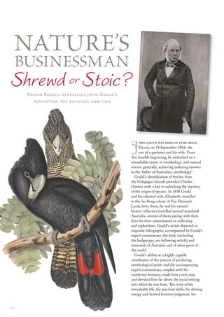 Nature’s
BusiNessmaN
Shrewd or Stoic?
       Roslyn Russell reassesses John Gould’s
         reputation for ruthless ambition




                                                J     ohn gould was born in lyme regis,
                                                      Devon, on 14 September 1804, the
                                                      son of a gardener and his wife. From
                                                this humble beginning, he embarked on a
                                                remarkable career in ornithology, and natural
                                                science generally, achieving enduring renown
                                                as the ‘father of Australian ornithology’.
                                                   Gould’s identification of finches from
                                                the Galapagos Islands provided Charles
                                                Darwin with a key to unlocking the mystery
                                                of the origin of species. In 1838 Gould
                                                and his talented wife, Elizabeth, travelled
                                                to the far-flung colony of Van Diemen’s
                                                Land; from there, he and his natural
                                                history collectors travelled around mainland
                                                Australia, several of them paying with their
                                                lives for their commitment to collecting
                                                and exploration. Gould’s artists depicted in
                                                exquisite lithographs, accompanied by Gould’s
                                                expert commentary, the birds (including
                                                the budgerigar, see following article) and
                                                mammals of Australia and of other parts of
                                                the world.
                                                   Gould’s ability as a highly capable
                                                coordinator of the process of producing
                                                ornithological prints and the accompanying
                                                expert commentary, coupled with his
                                                taxidermy business, made him a rich man
                                                and elevated him far above the social setting
                                                into which he was born. The story of his
                                                remarkable life, his practical skills, his driving
                                                energy and shrewd business judgment, his


12::
 