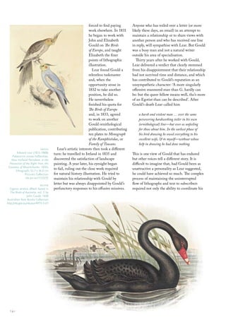 forced to find paying       Anyone who has toiled over a letter (or more
                                                                 work elsewhere. In 1831     likely these days, an email) in an attempt to
                                                                 he began to work with       maintain a relationship or to share views with
                                                                 John and Elizabeth          another person and who has received one line
                                                                 Gould on The Birds          in reply, will sympathise with Lear. But Gould
                                                                 of Europe, and taught       was a busy man and not a natural writer
                                                                 Elizabeth the finer         outside his area of specialisation.
                                                                 points of lithographic         Thirty years after he worked with Gould,
                                                                 illustration.               Lear delivered a verdict that clearly stemmed
                                                                    Lear found Gould a       from his disappointment that their relationship
                                                                 relentless taskmaster       had not survived time and distance, and which
                                                                 and, when the               has contributed to Gould’s reputation as an
                                                                 opportunity arose in        unsympathetic character: ‘A more singularly
                                                                 1832 to take another        offensive mannered man than G. hardly can
                                                                 position, he did so.        be: but the queer fellow means well, tho’s more
                                                                 He nevertheless             of an Egotist than can be described’. After
                                                                 finished his quota for      Gould’s death Lear called him
                                                                 The Birds of Europe
                                                                 and, in 1833, agreed            a harsh and violent man … ever the same
                                                                 to work on another              persevering hardworking toiler in his own
                                                                 Gould ornithological            (ornithological) line—but ever as unfeeling
                                                                 publication, contributing       for those about him. In the earliest phase of
                                                                 ten plates to Monograph         his bird drawing he owed everything to his
                                                                 of the Ramphistidae, or         excellent wife, & to myself—without whose
                                                                 Family of Toucans.              help in drawing he had done nothing.
                            above         Lear’s artistic interests then took a different
        edward lear (1812–1888)         turn: he travelled to Ireland in 1835 and            This is one view of Gould that has endured
    Palaeornis novae-hollandiae,
   New Holland Parrakeet, in the        discovered the satisfaction of landscape             but other voices tell a different story. It is
  Possession of the Right Hon. the      painting. A year later, his eyesight began           difficult to imagine that, had Gould been as
 Countess of Mountcharles 1830s
       lithograph; 52.7 x 36.6 cm
                                        to fail, ruling out the close work required          unattractive a personality as Lear suggested,
               Pictures collection      for natural history illustration. He tried to        he could have achieved so much. The complex
               nla.pic-an11135255       maintain his relationship with Gould by              process of maintaining the uninterrupted
                              below     letter but was always disappointed by Gould’s        flow of lithographs and text to subscribers
  cygnus atratus (Black Swan) in        perfunctory responses to his effusive missives.      required not only the ability to coordinate his
   The Birds of Australia, vol. 7, by
                  John Gould, 1848
Australian rare books collection
http://nla.gov.au/nla.aus-f4773-7-s17




  14::
 